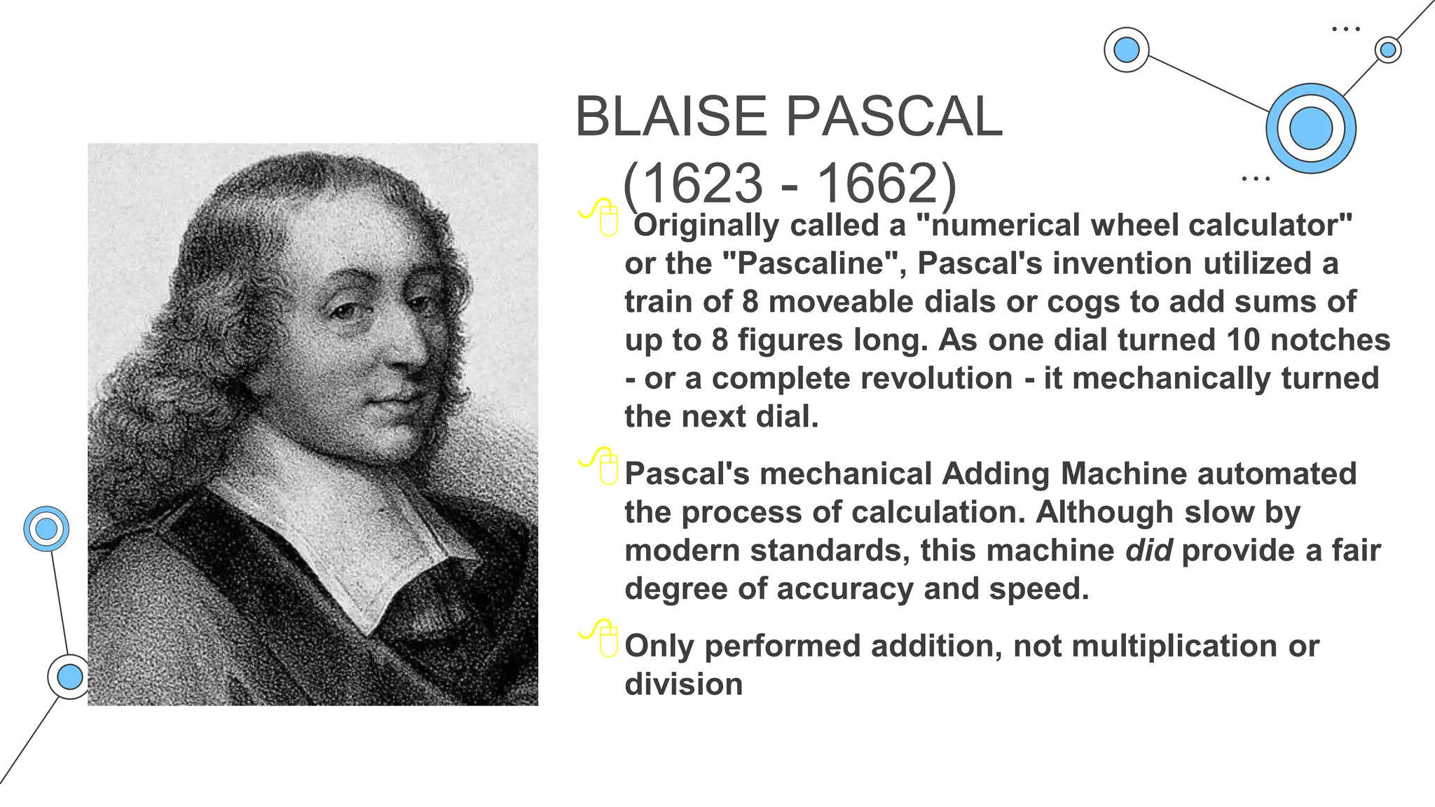 BLAISE PASCAL
(1623 - 1662)
 Originally called a "numerical wheel calculator"
or the "Pascaline", Pascal's invention utilized a
train of 8 moveable dials or cogs to add sums of
up to 8 figures long. As one dial turned 10 notches
- or a complete revolution - it mechanically turned
the next dial.
Pascal's mechanical Adding Machine automated
the process of calculation. Although slow by
modern standards, this machine did provide a fair
degree of accuracy and speed.
Only performed addition, not multiplication or
division
 