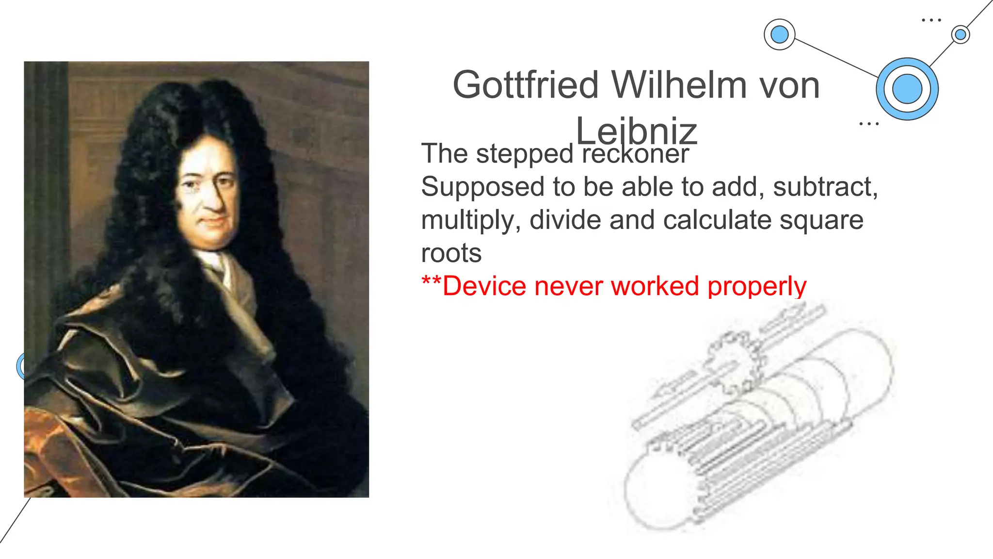 Gottfried Wilhelm von
Leibniz
The stepped reckoner
Supposed to be able to add, subtract,
multiply, divide and calculate square
roots
**Device never worked properly
 