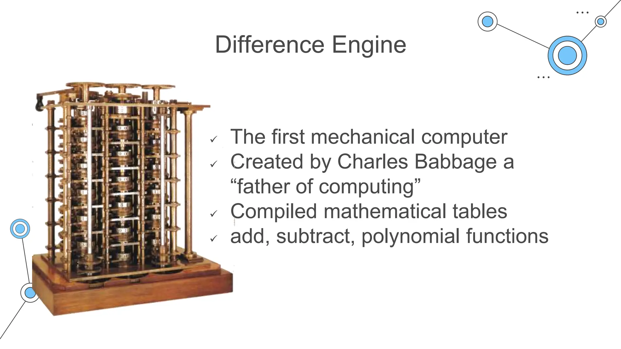 Difference Engine
 The first mechanical computer
 Created by Charles Babbage a
“father of computing”
 Compiled mathematical tables
 add, subtract, polynomial functions
 