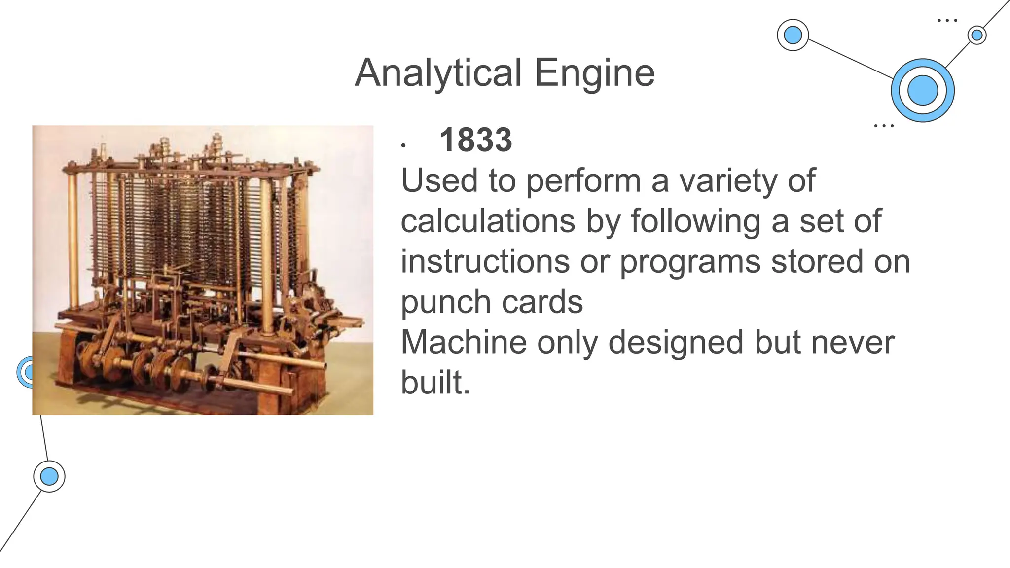 Analytical Engine
• 1833
Used to perform a variety of
calculations by following a set of
instructions or programs stored on
punch cards
Machine only designed but never
built.
 