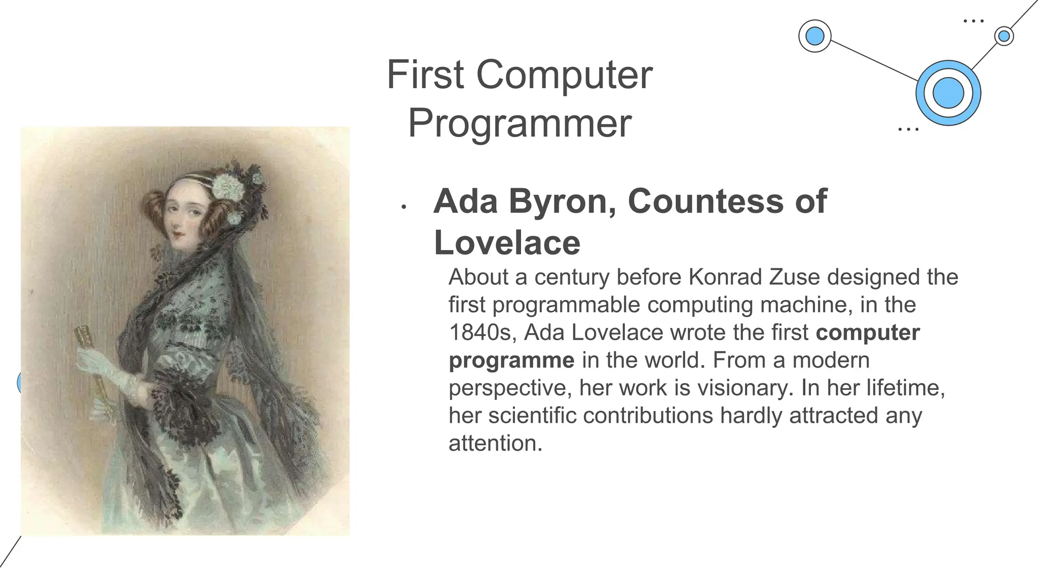 First Computer
Programmer
• Ada Byron, Countess of
Lovelace
About a century before Konrad Zuse designed the
first programmable computing machine, in the
1840s, Ada Lovelace wrote the first computer
programme in the world. From a modern
perspective, her work is visionary. In her lifetime,
her scientific contributions hardly attracted any
attention.
 