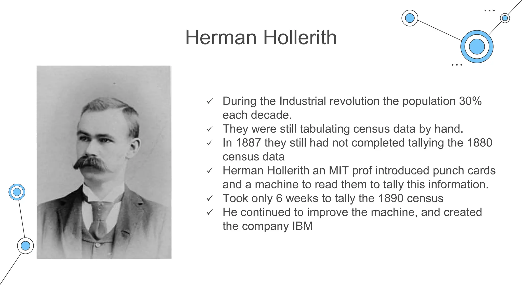 Herman Hollerith
 During the Industrial revolution the population 30%
each decade.
 They were still tabulating census data by hand.
 In 1887 they still had not completed tallying the 1880
census data
 Herman Hollerith an MIT prof introduced punch cards
and a machine to read them to tally this information.
 Took only 6 weeks to tally the 1890 census
 He continued to improve the machine, and created
the company IBM
 