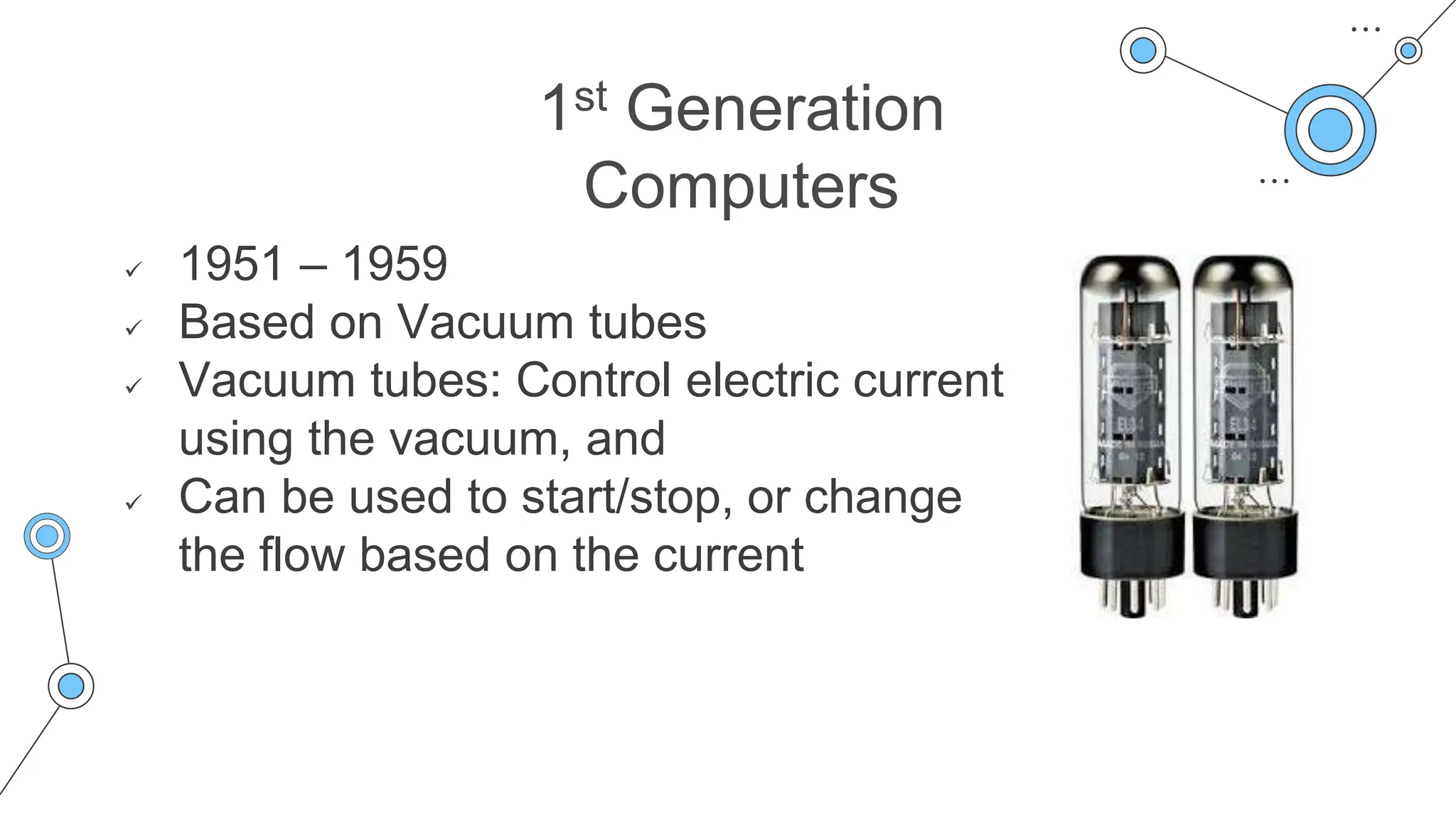 1st Generation
Computers
 1951 – 1959
 Based on Vacuum tubes
 Vacuum tubes: Control electric current
using the vacuum, and
 Can be used to start/stop, or change
the flow based on the current
 