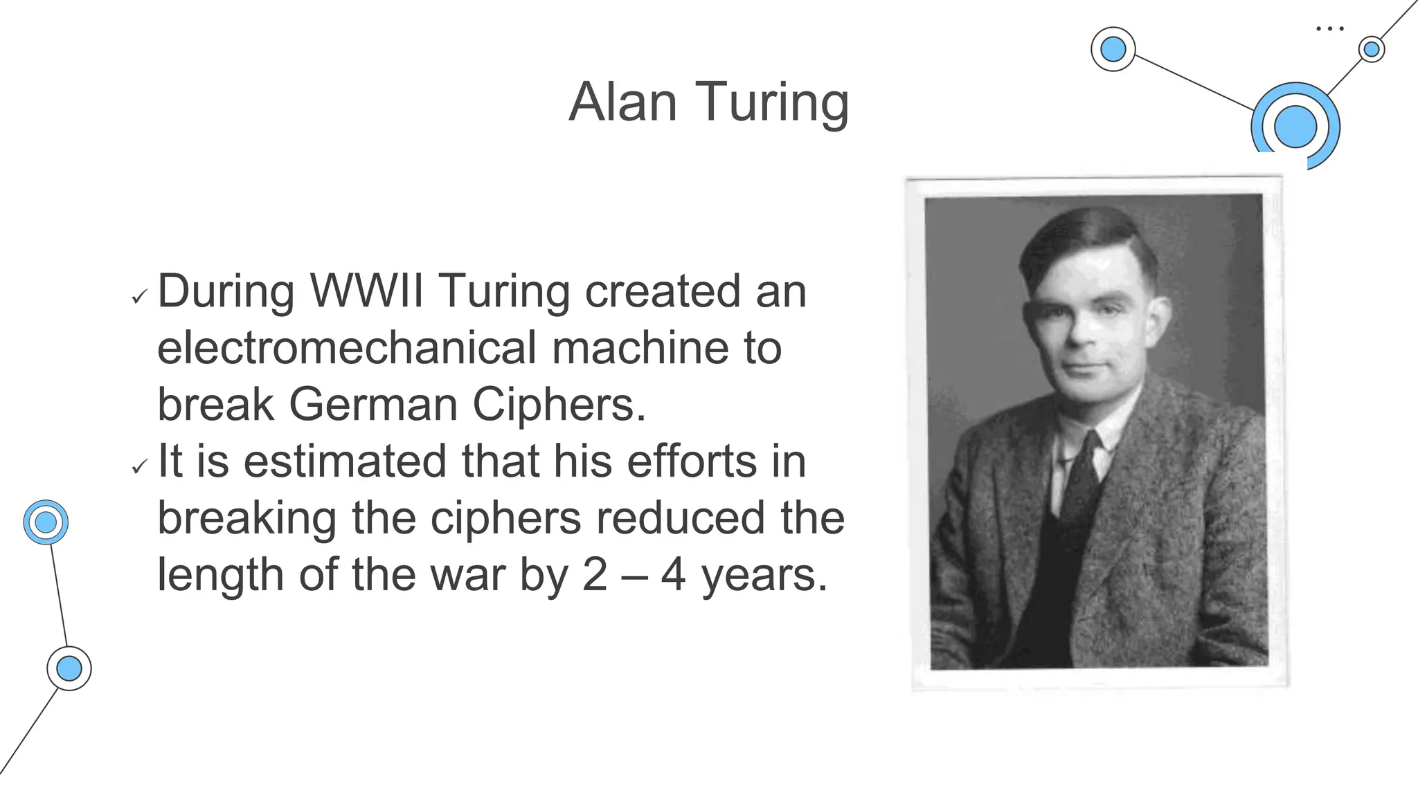 Alan Turing
 During WWII Turing created an
electromechanical machine to
break German Ciphers.
 It is estimated that his efforts in
breaking the ciphers reduced the
length of the war by 2 – 4 years.
 