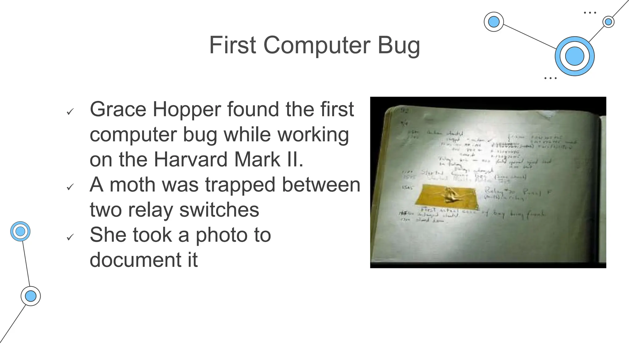 First Computer Bug
 Grace Hopper found the first
computer bug while working
on the Harvard Mark II.
 A moth was trapped between
two relay switches
 She took a photo to
document it
 