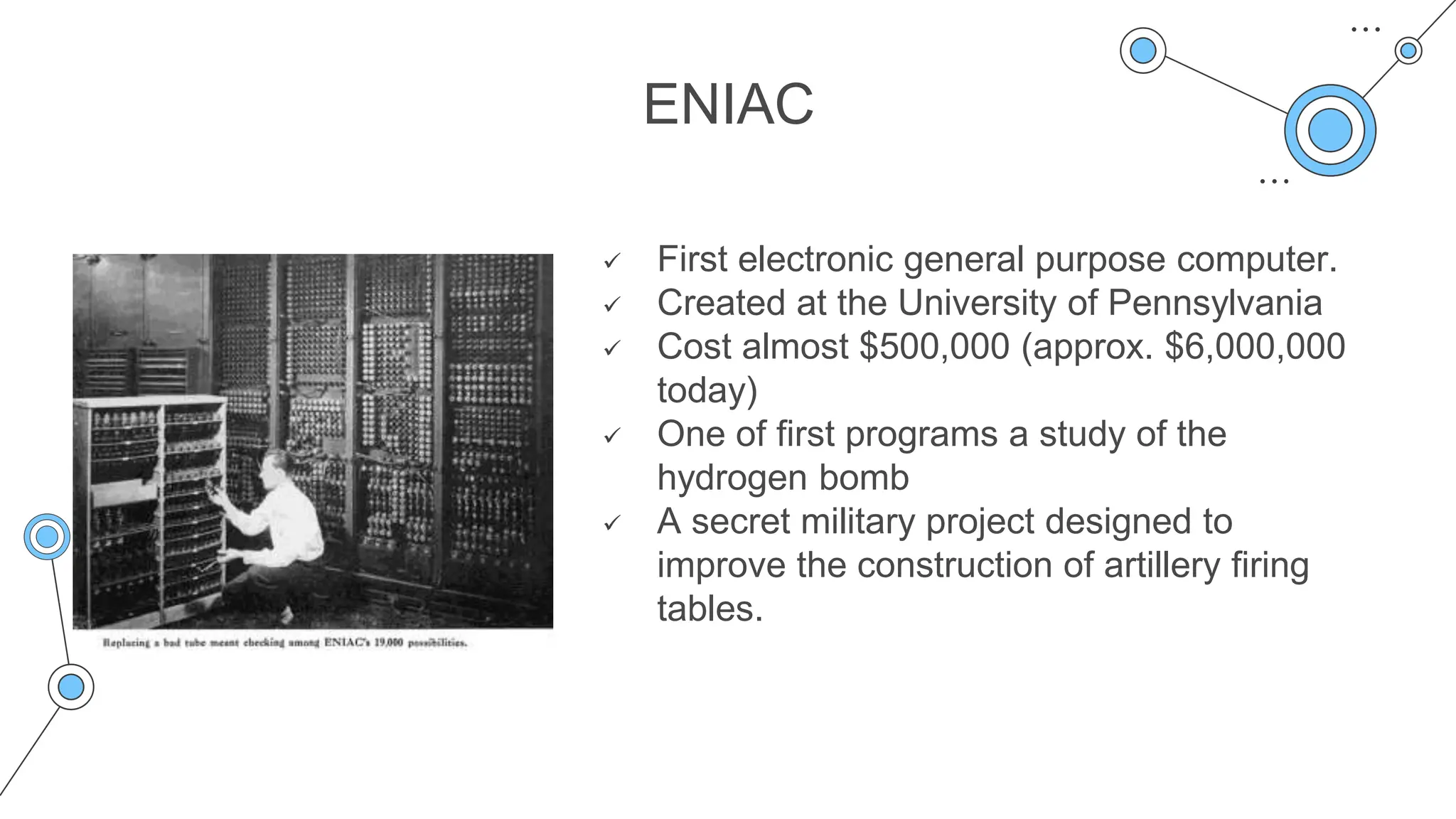 ENIAC
 First electronic general purpose computer.
 Created at the University of Pennsylvania
 Cost almost $500,000 (approx. $6,000,000
today)
 One of first programs a study of the
hydrogen bomb
 A secret military project designed to
improve the construction of artillery firing
tables.
 