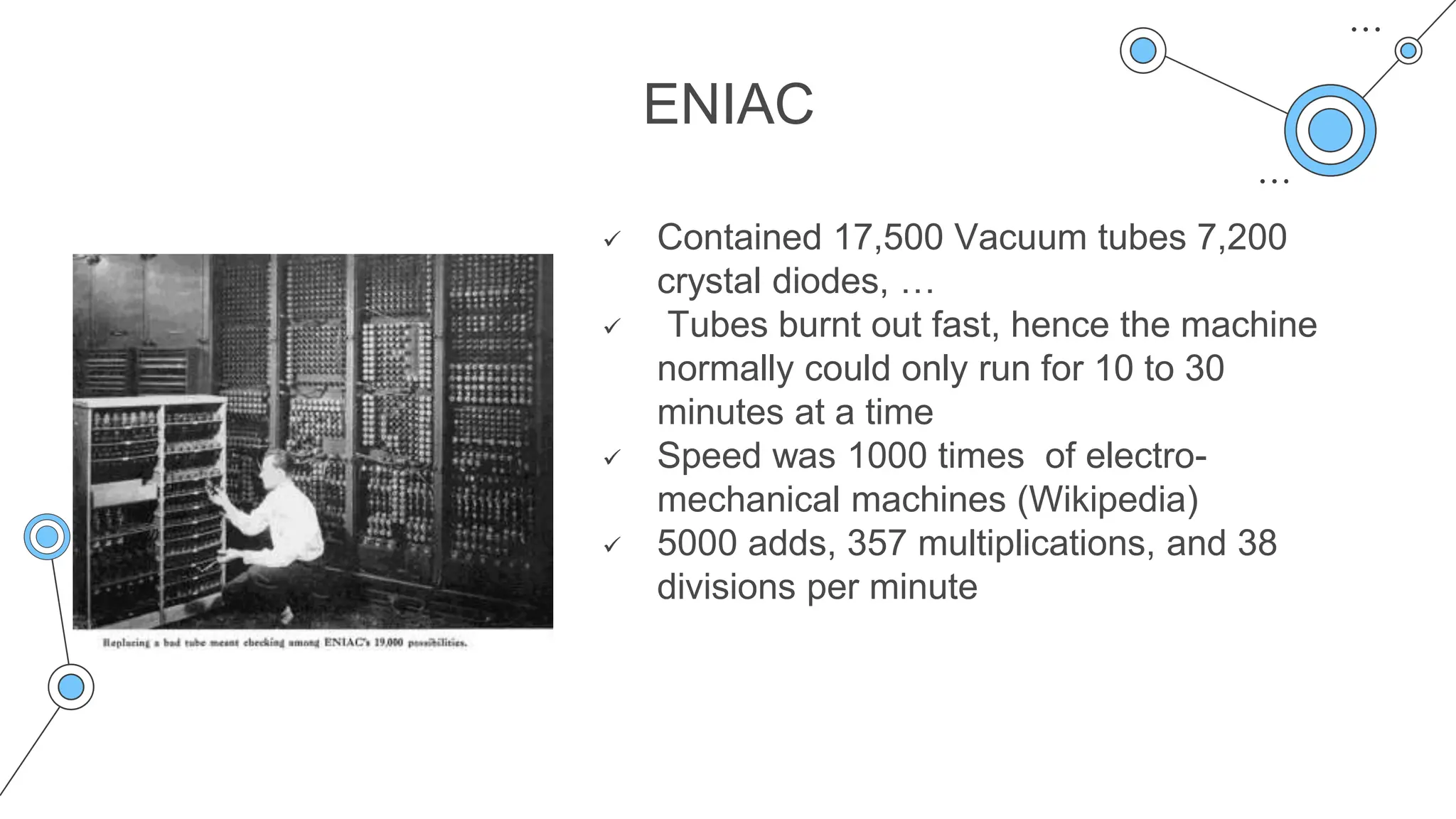 ENIAC
 Contained 17,500 Vacuum tubes 7,200
crystal diodes, …
 Tubes burnt out fast, hence the machine
normally could only run for 10 to 30
minutes at a time
 Speed was 1000 times of electro-
mechanical machines (Wikipedia)
 5000 adds, 357 multiplications, and 38
divisions per minute
 