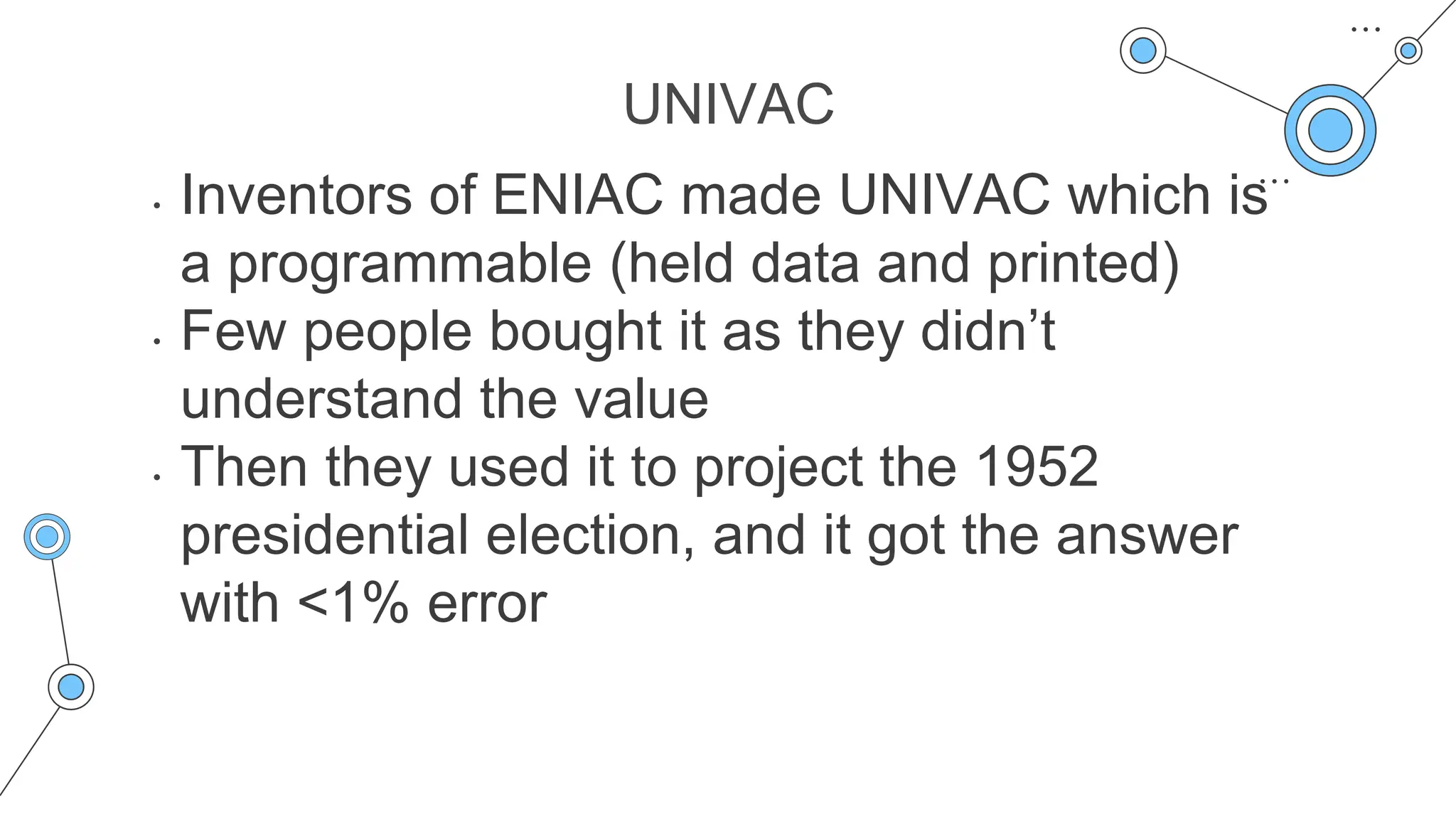 UNIVAC
• Inventors of ENIAC made UNIVAC which is
a programmable (held data and printed)
• Few people bought it as they didn’t
understand the value
• Then they used it to project the 1952
presidential election, and it got the answer
with <1% error
 