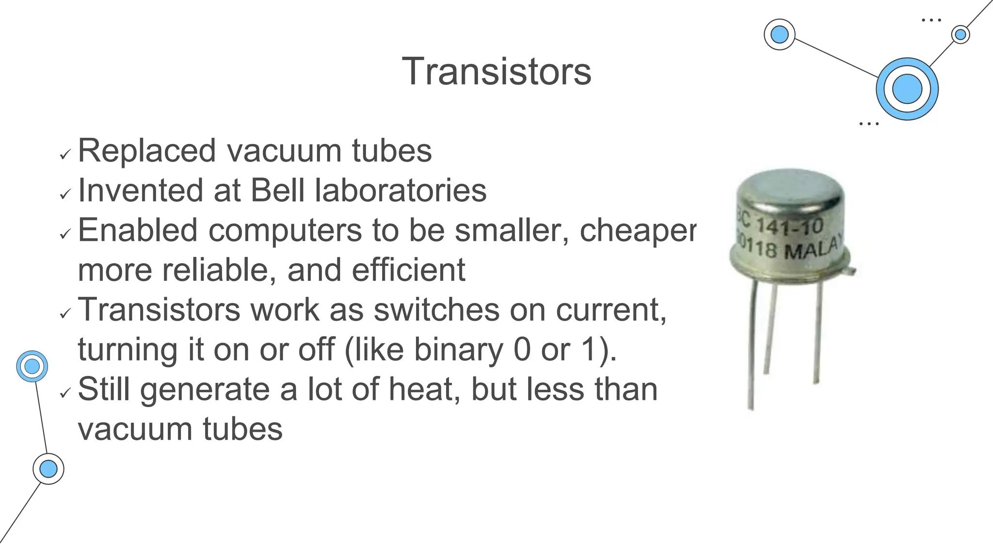 Transistors
 Replaced vacuum tubes
 Invented at Bell laboratories
 Enabled computers to be smaller, cheaper,
more reliable, and efficient
 Transistors work as switches on current,
turning it on or off (like binary 0 or 1).
 Still generate a lot of heat, but less than
vacuum tubes
 