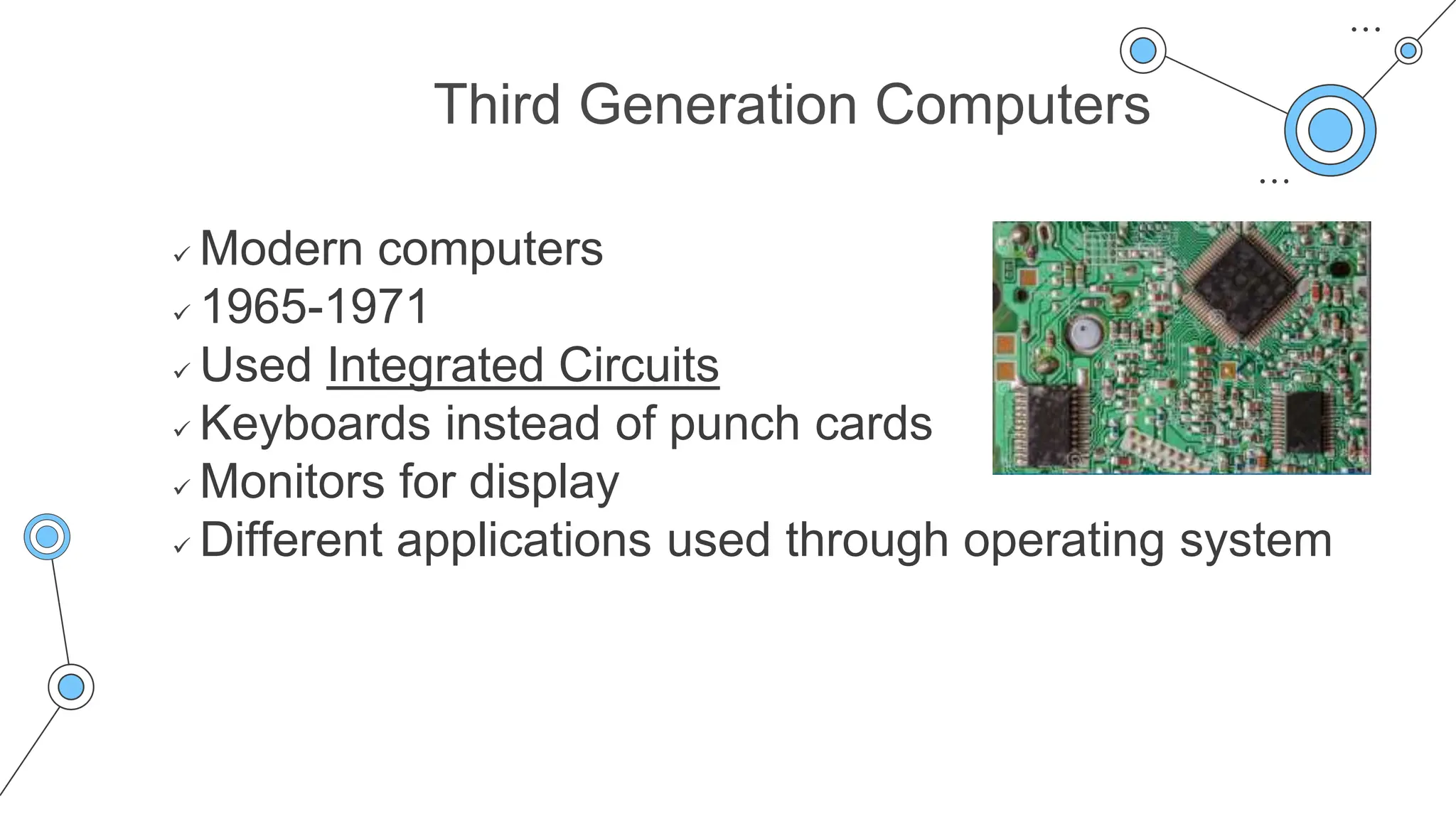 Third Generation Computers
 Modern computers
 1965-1971
 Used Integrated Circuits
 Keyboards instead of punch cards
 Monitors for display
 Different applications used through operating system
 