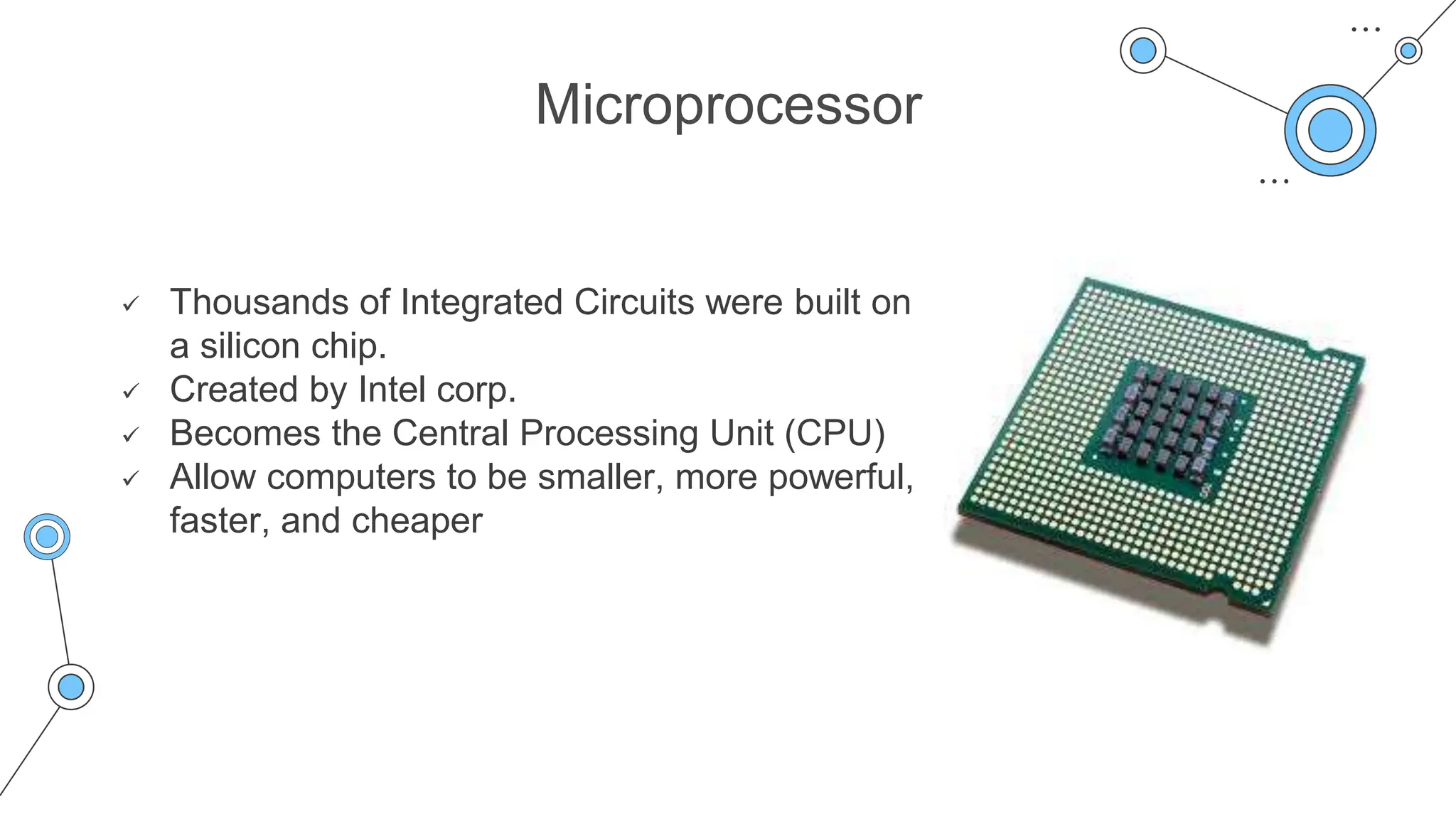 Microprocessor
 Thousands of Integrated Circuits were built on
a silicon chip.
 Created by Intel corp.
 Becomes the Central Processing Unit (CPU)
 Allow computers to be smaller, more powerful,
faster, and cheaper
 