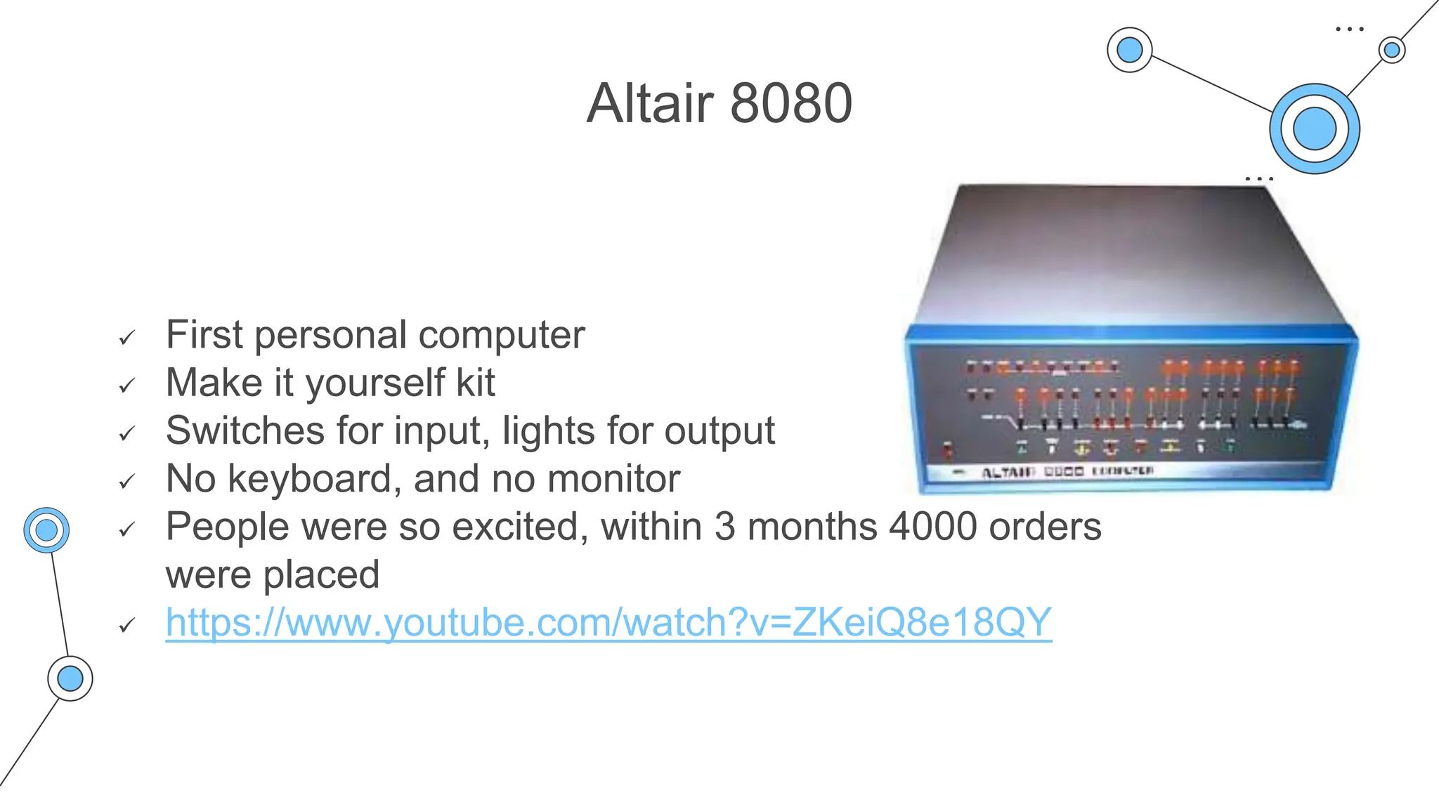 Altair 8080
 First personal computer
 Make it yourself kit
 Switches for input, lights for output
 No keyboard, and no monitor
 People were so excited, within 3 months 4000 orders
were placed
 https://www.youtube.com/watch?v=ZKeiQ8e18QY
 