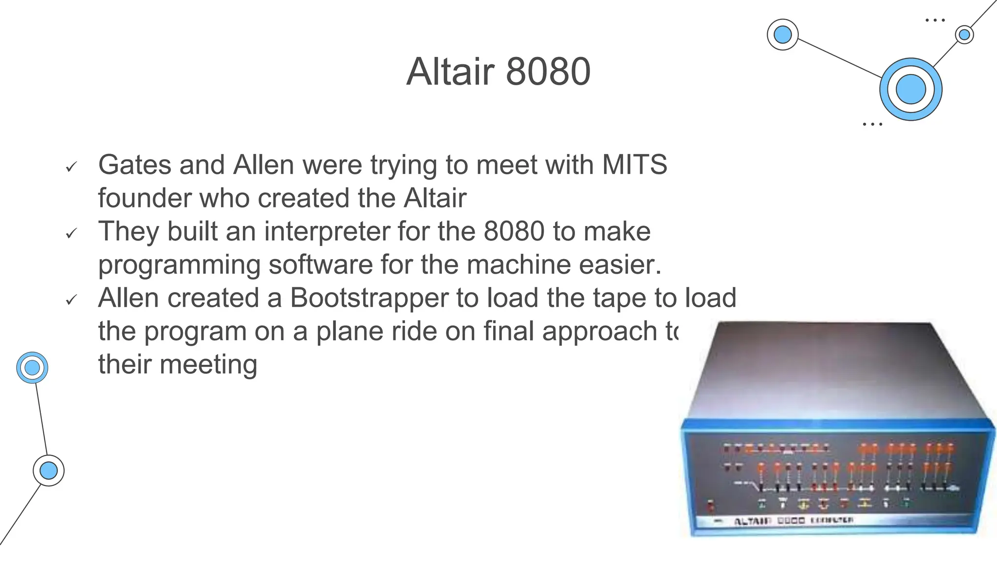 Altair 8080
 Gates and Allen were trying to meet with MITS
founder who created the Altair
 They built an interpreter for the 8080 to make
programming software for the machine easier.
 Allen created a Bootstrapper to load the tape to load
the program on a plane ride on final approach to
their meeting
 
