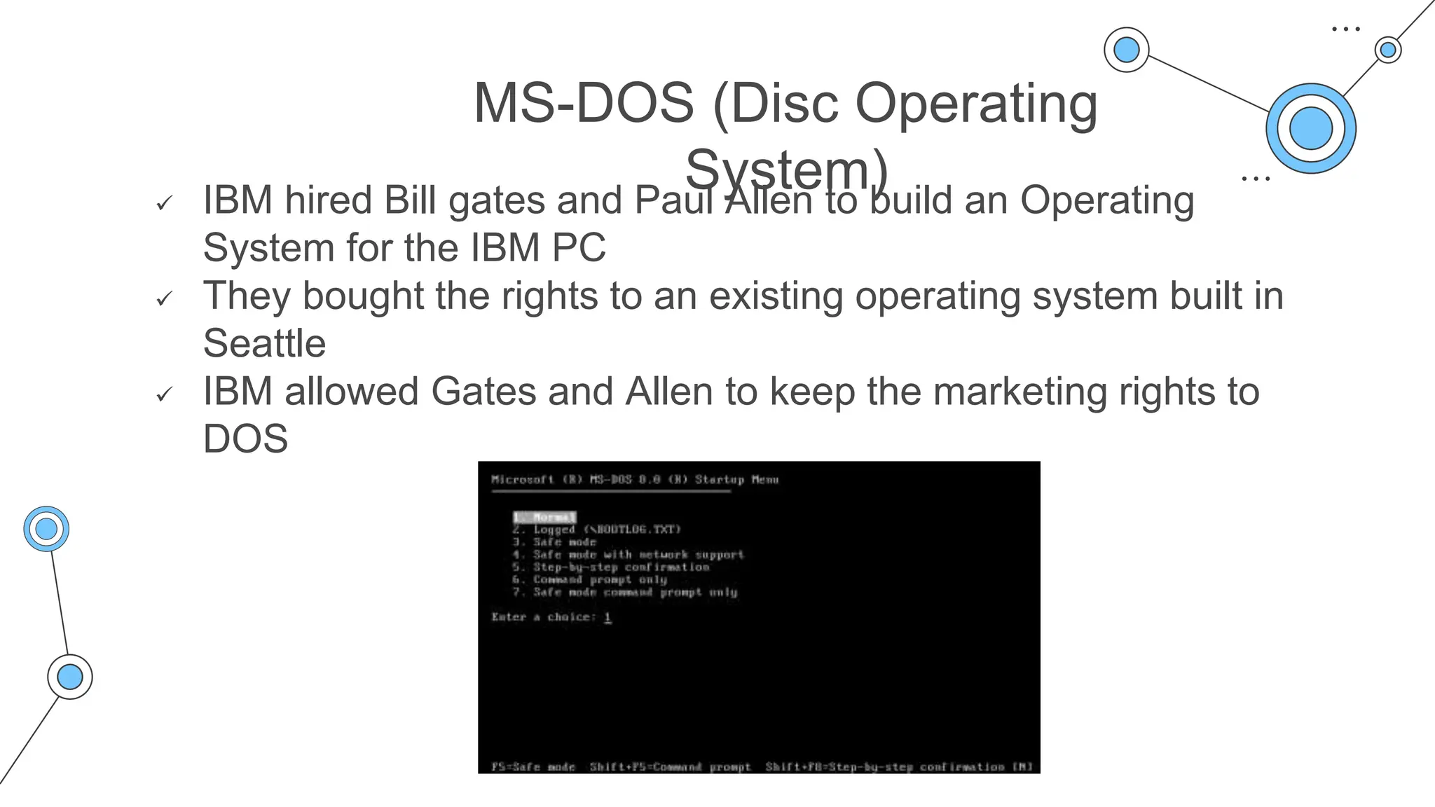 MS-DOS (Disc Operating
System)
 IBM hired Bill gates and Paul Allen to build an Operating
System for the IBM PC
 They bought the rights to an existing operating system built in
Seattle
 IBM allowed Gates and Allen to keep the marketing rights to
DOS
 