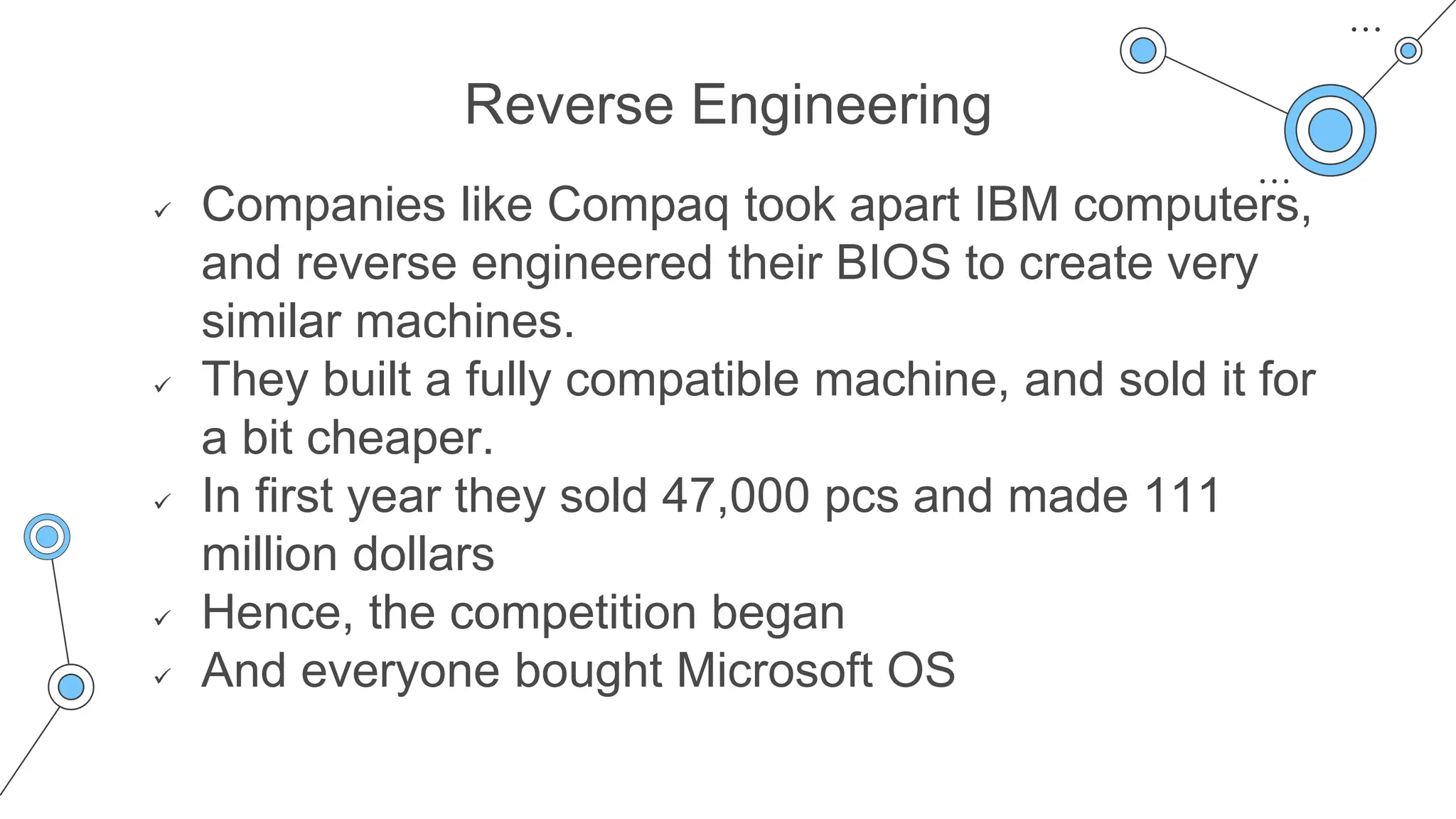 Reverse Engineering
 Companies like Compaq took apart IBM computers,
and reverse engineered their BIOS to create very
similar machines.
 They built a fully compatible machine, and sold it for
a bit cheaper.
 In first year they sold 47,000 pcs and made 111
million dollars
 Hence, the competition began
 And everyone bought Microsoft OS
 