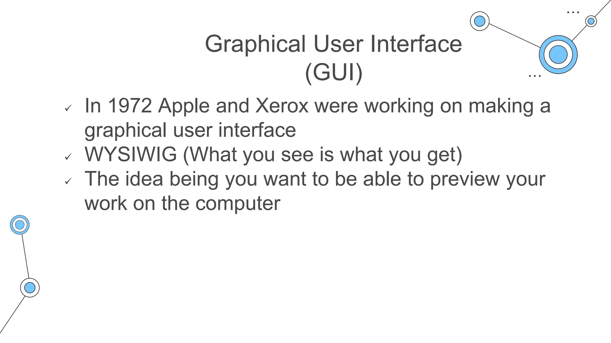 Graphical User Interface
(GUI)
 In 1972 Apple and Xerox were working on making a
graphical user interface
 WYSIWIG (What you see is what you get)
 The idea being you want to be able to preview your
work on the computer
 