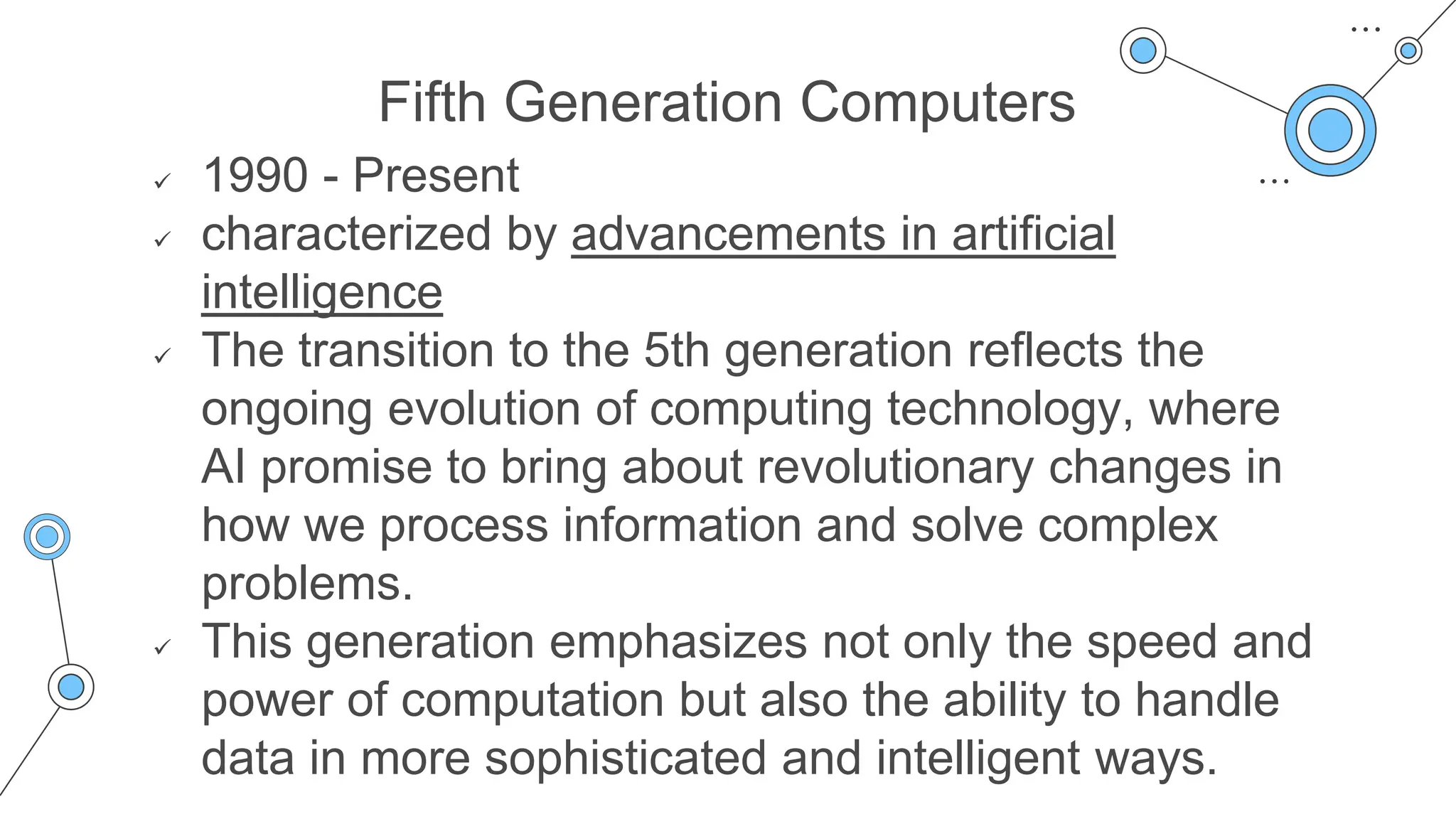 Fifth Generation Computers
 1990 - Present
 characterized by advancements in artificial
intelligence
 The transition to the 5th generation reflects the
ongoing evolution of computing technology, where
AI promise to bring about revolutionary changes in
how we process information and solve complex
problems.
 This generation emphasizes not only the speed and
power of computation but also the ability to handle
data in more sophisticated and intelligent ways.
 