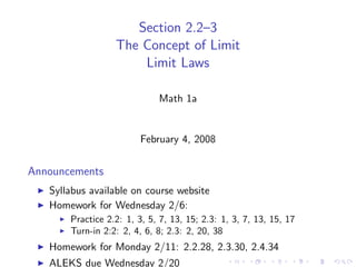 Section 2.2–3
                  The Concept of Limit
                      Limit Laws

                             Math 1a


                         February 4, 2008


Announcements
   Syllabus available on course website
   Homework for Wednesday 2/6:
       Practice 2.2: 1, 3, 5, 7, 13, 15; 2.3: 1, 3, 7, 13, 15, 17
       Turn-in 2:2: 2, 4, 6, 8; 2.3: 2, 20, 38
   Homework for Monday 2/11: 2.2.28, 2.3.30, 2.4.34
   ALEKS due Wednesday 2/20