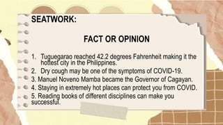 SEATWORK:
FACT OR OPINION
1. Tuguegarao reached 42.2 degrees Fahrenheit making it the
hottest city in the Philippines.
2. Dry cough may be one of the symptoms of COVID-19.
3. Manuel Noveno Mamba became the Governor of Cagayan.
4. Staying in extremely hot places can protect you from COVID.
5. Reading books of different disciplines can make you
successful.
 