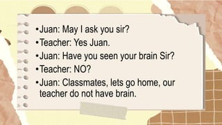 •Juan: May I ask you sir?
•Teacher: Yes Juan.
•Juan: Have you seen your brain Sir?
•Teacher: NO?
•Juan: Classmates, lets go home, our
teacher do not have brain.
 