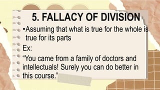 5. FALLACY OF DIVISION
•Assuming that what is true for the whole is
true for its parts
Ex:
“You came from a family of doctors and
intellectuals! Surely you can do better in
this course.”
 