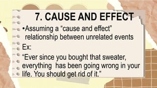 7. CAUSE AND EFFECT
•Assuming a “cause and effect”
relationship between unrelated events
Ex:
“Ever since you bought that sweater,
everything has been going wrong in your
life. You should get rid of it.”
 
