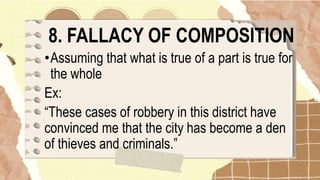 8. FALLACY OF COMPOSITION
•Assuming that what is true of a part is true for
the whole
Ex:
“These cases of robbery in this district have
convinced me that the city has become a den
of thieves and criminals.”
 