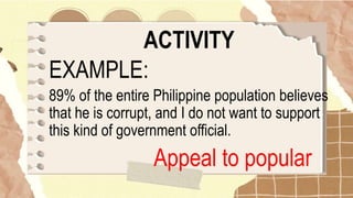 ACTIVITY
EXAMPLE:
89% of the entire Philippine population believes
that he is corrupt, and I do not want to support
this kind of government official.
Appeal to popular
 