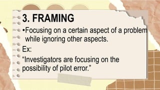 3. FRAMING
•Focusing on a certain aspect of a problem
while ignoring other aspects.
Ex:
“Investigators are focusing on the
possibility of pilot error.”
 