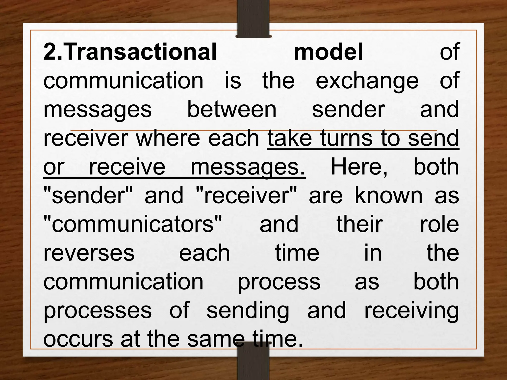 2.Transactional model of
communication is the exchange of
messages between sender and
receiver where each take turns to send
or receive messages. Here, both
"sender" and "receiver" are known as
"communicators" and their role
reverses each time in the
communication process as both
processes of sending and receiving
occurs at the same time.
 