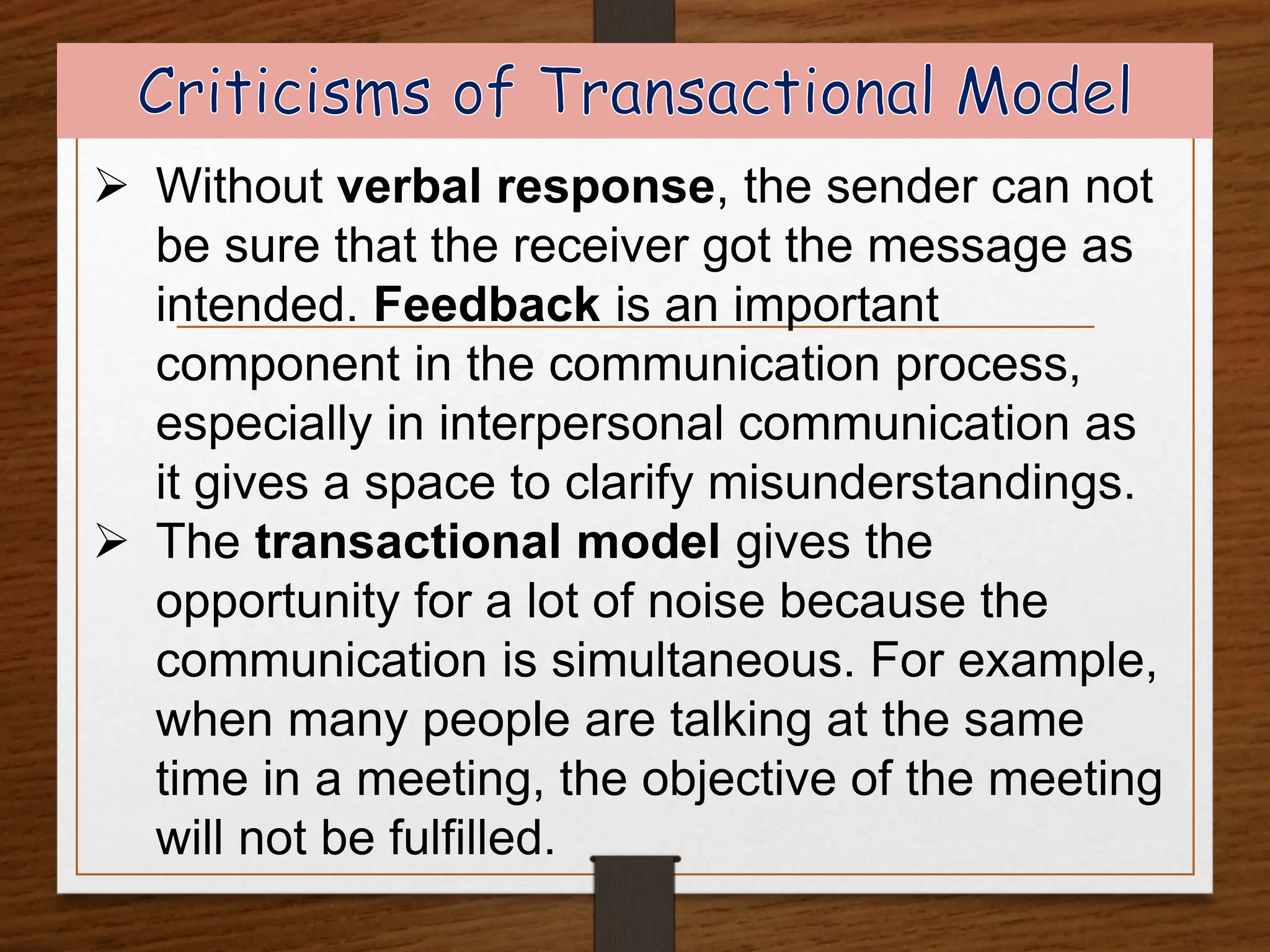  Without verbal response, the sender can not
be sure that the receiver got the message as
intended. Feedback is an important
component in the communication process,
especially in interpersonal communication as
it gives a space to clarify misunderstandings.
 The transactional model gives the
opportunity for a lot of noise because the
communication is simultaneous. For example,
when many people are talking at the same
time in a meeting, the objective of the meeting
will not be fulfilled.
 