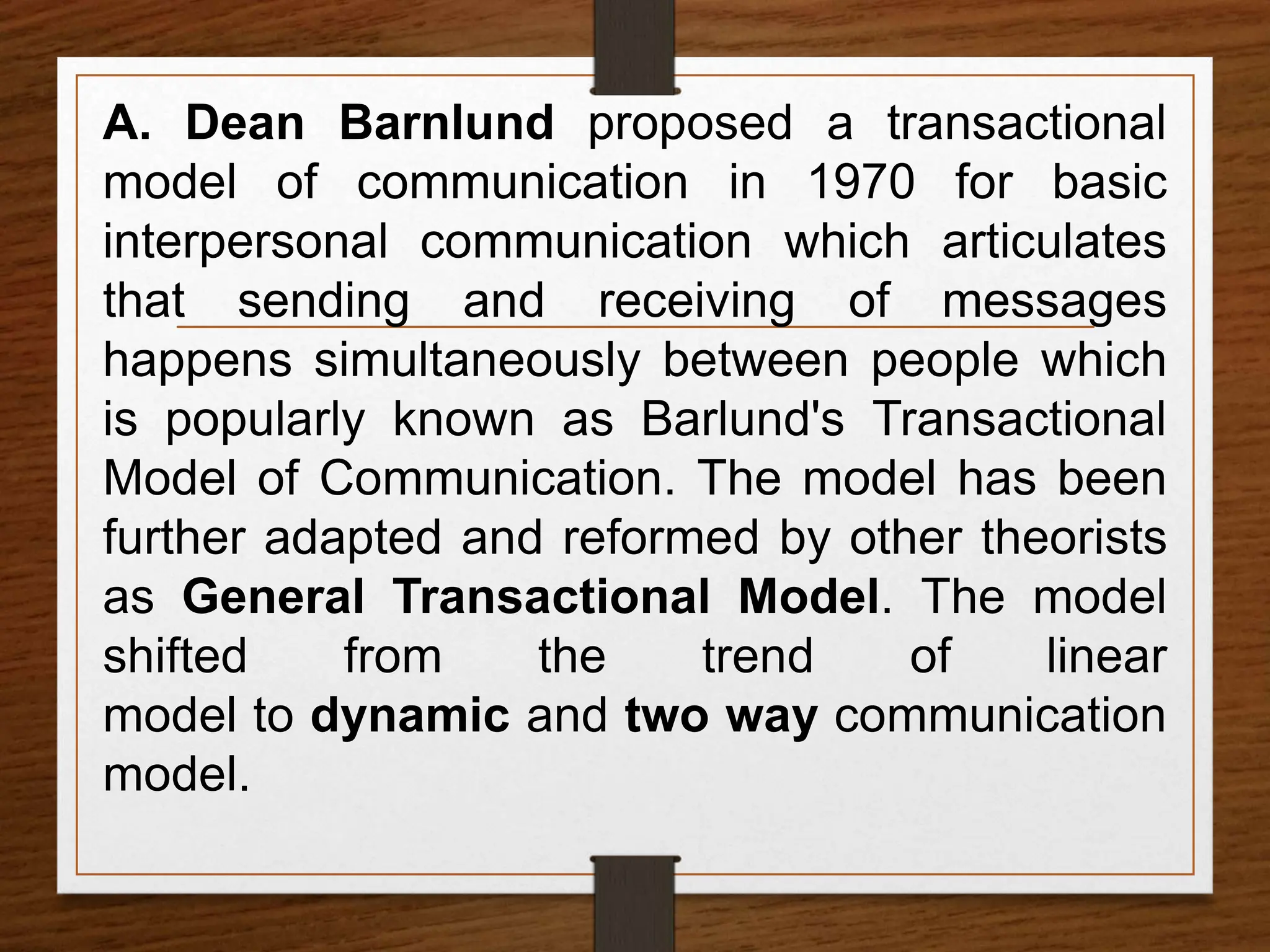 A. Dean Barnlund proposed a transactional
model of communication in 1970 for basic
interpersonal communication which articulates
that sending and receiving of messages
happens simultaneously between people which
is popularly known as Barlund's Transactional
Model of Communication. The model has been
further adapted and reformed by other theorists
as General Transactional Model. The model
shifted from the trend of linear
model to dynamic and two way communication
model.
 