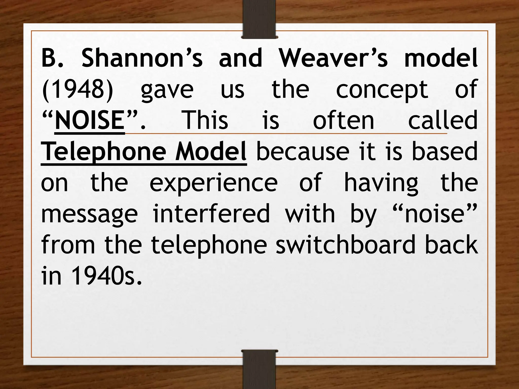 B. Shannon’s and Weaver’s model
(1948) gave us the concept of
“NOISE”. This is often called
Telephone Model because it is based
on the experience of having the
message interfered with by “noise”
from the telephone switchboard back
in 1940s.
 