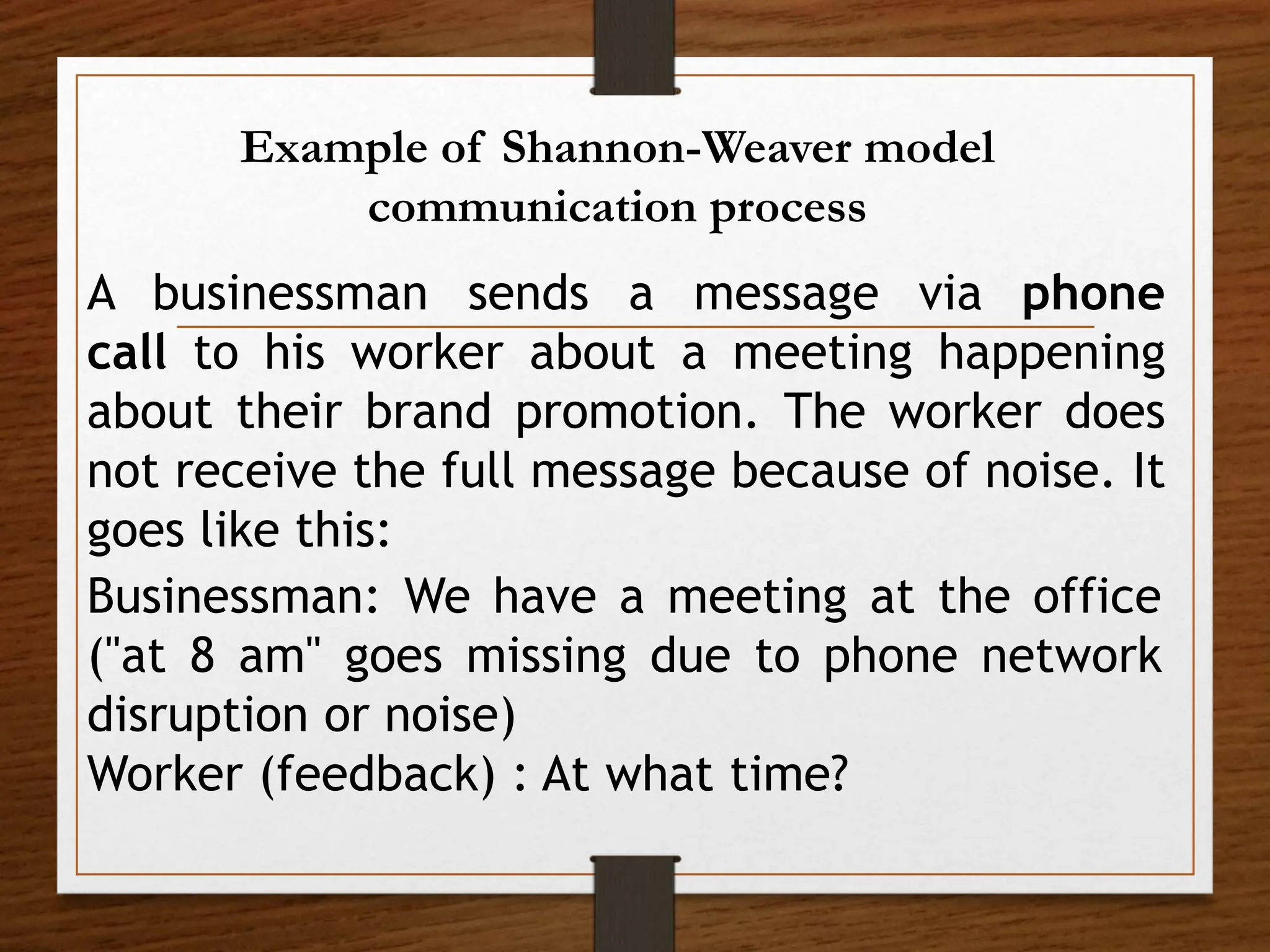 Example of Shannon-Weaver model
communication process
A businessman sends a message via phone
call to his worker about a meeting happening
about their brand promotion. The worker does
not receive the full message because of noise. It
goes like this:
Businessman: We have a meeting at the office
("at 8 am" goes missing due to phone network
disruption or noise)
Worker (feedback) : At what time?
 