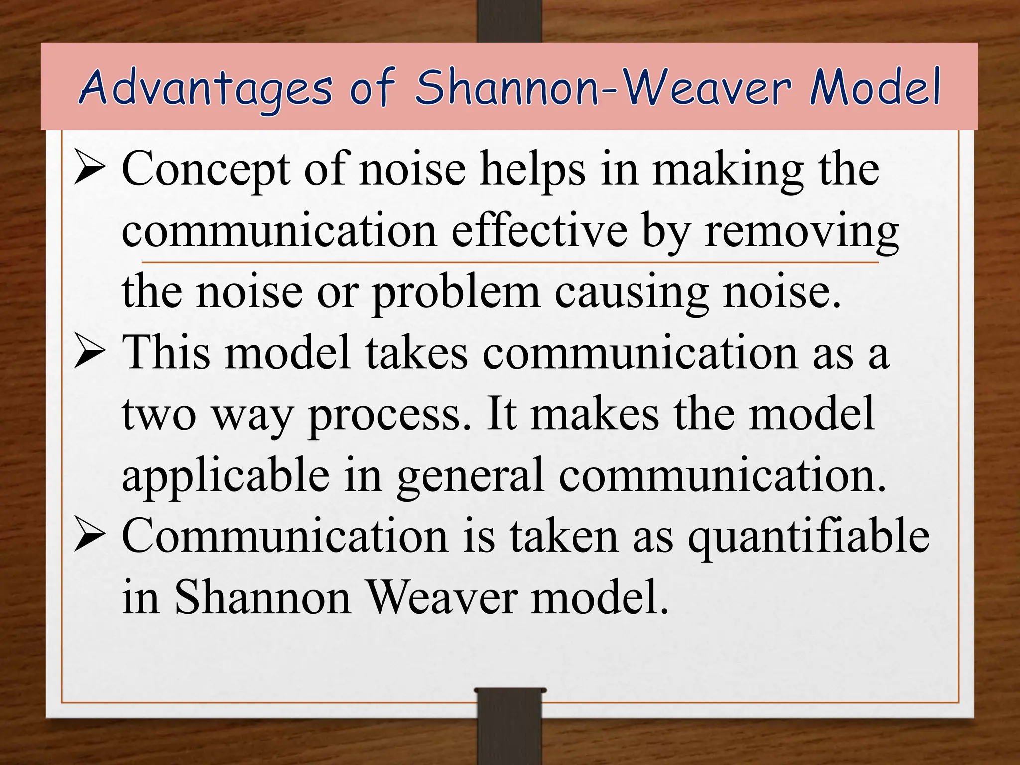  Concept of noise helps in making the
communication effective by removing
the noise or problem causing noise.
 This model takes communication as a
two way process. It makes the model
applicable in general communication.
 Communication is taken as quantifiable
in Shannon Weaver model.
 