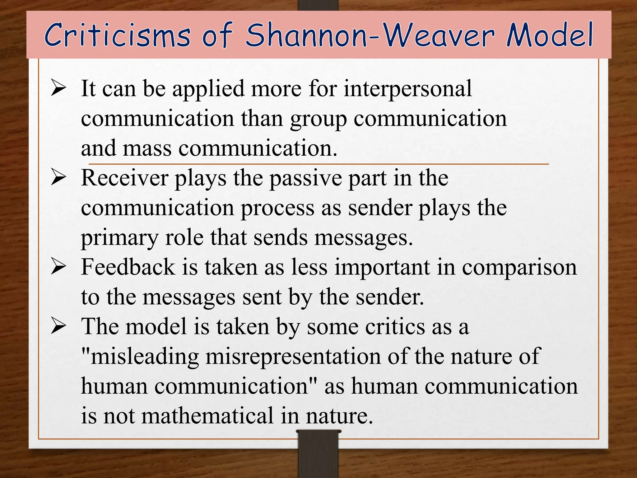  It can be applied more for interpersonal
communication than group communication
and mass communication.
 Receiver plays the passive part in the
communication process as sender plays the
primary role that sends messages.
 Feedback is taken as less important in comparison
to the messages sent by the sender.
 The model is taken by some critics as a
"misleading misrepresentation of the nature of
human communication" as human communication
is not mathematical in nature.
 