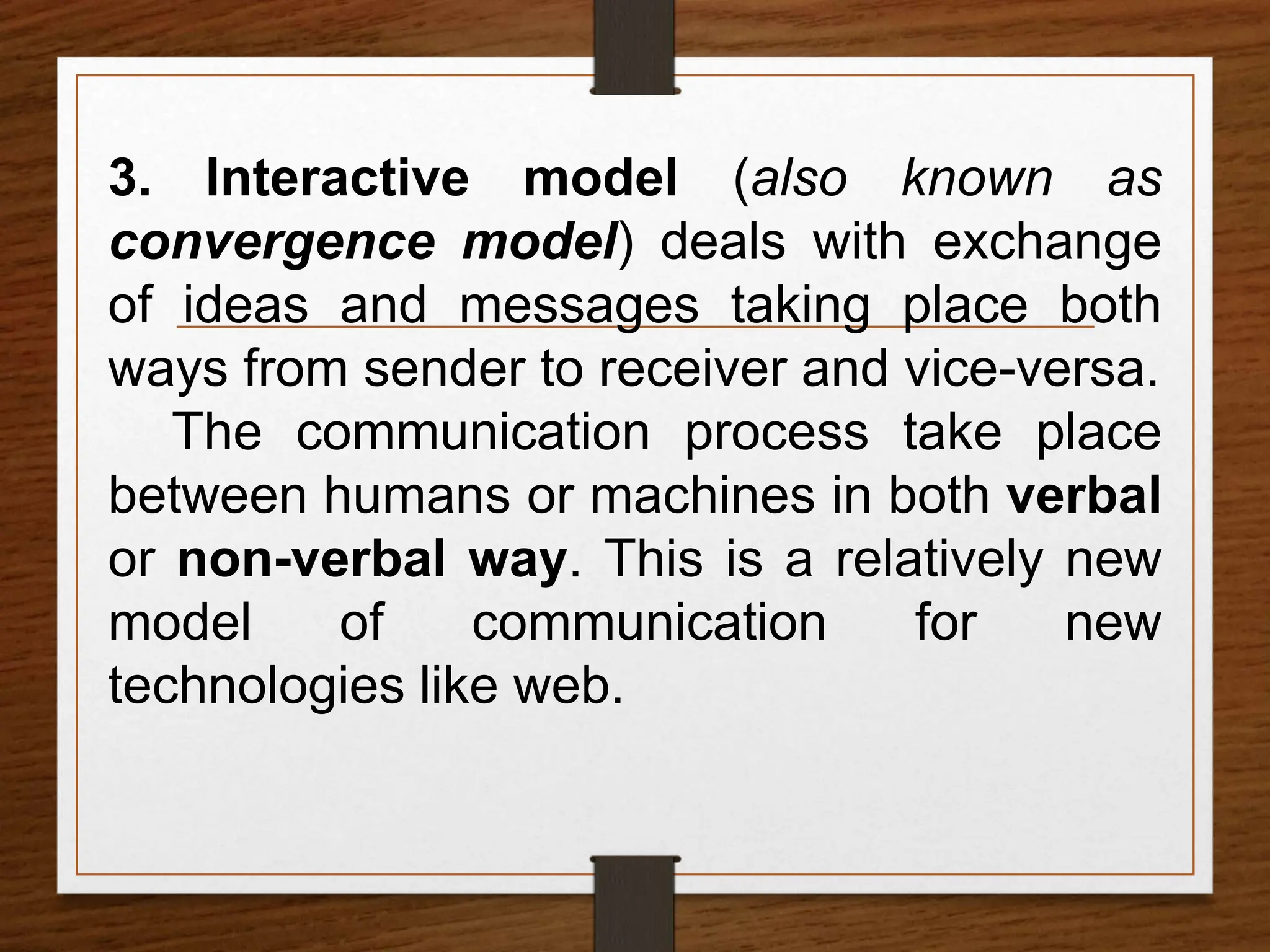 3. Interactive model (also known as
convergence model) deals with exchange
of ideas and messages taking place both
ways from sender to receiver and vice-versa.
The communication process take place
between humans or machines in both verbal
or non-verbal way. This is a relatively new
model of communication for new
technologies like web.
 