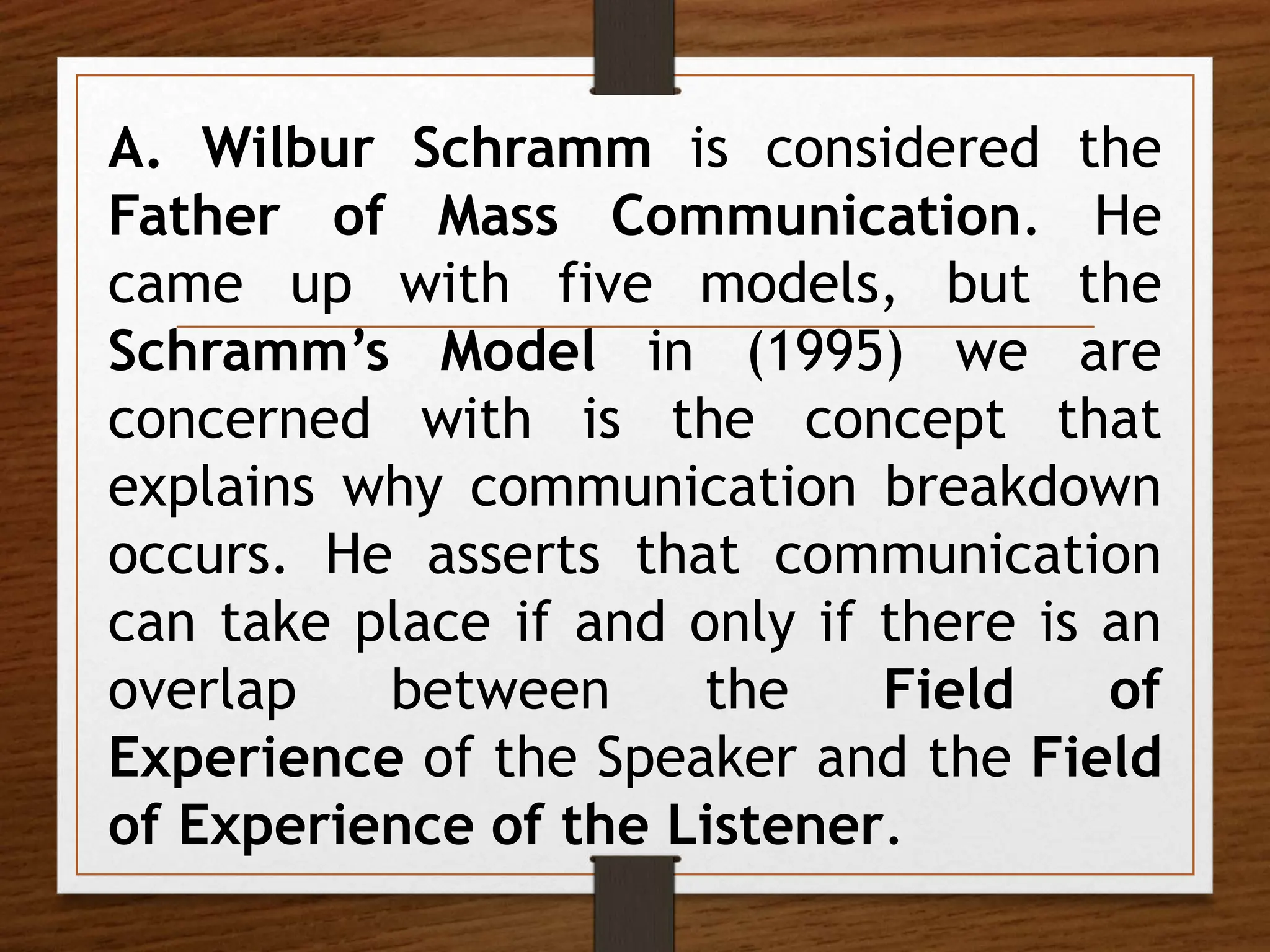 A. Wilbur Schramm is considered the
Father of Mass Communication. He
came up with five models, but the
Schramm’s Model in (1995) we are
concerned with is the concept that
explains why communication breakdown
occurs. He asserts that communication
can take place if and only if there is an
overlap between the Field of
Experience of the Speaker and the Field
of Experience of the Listener.
 