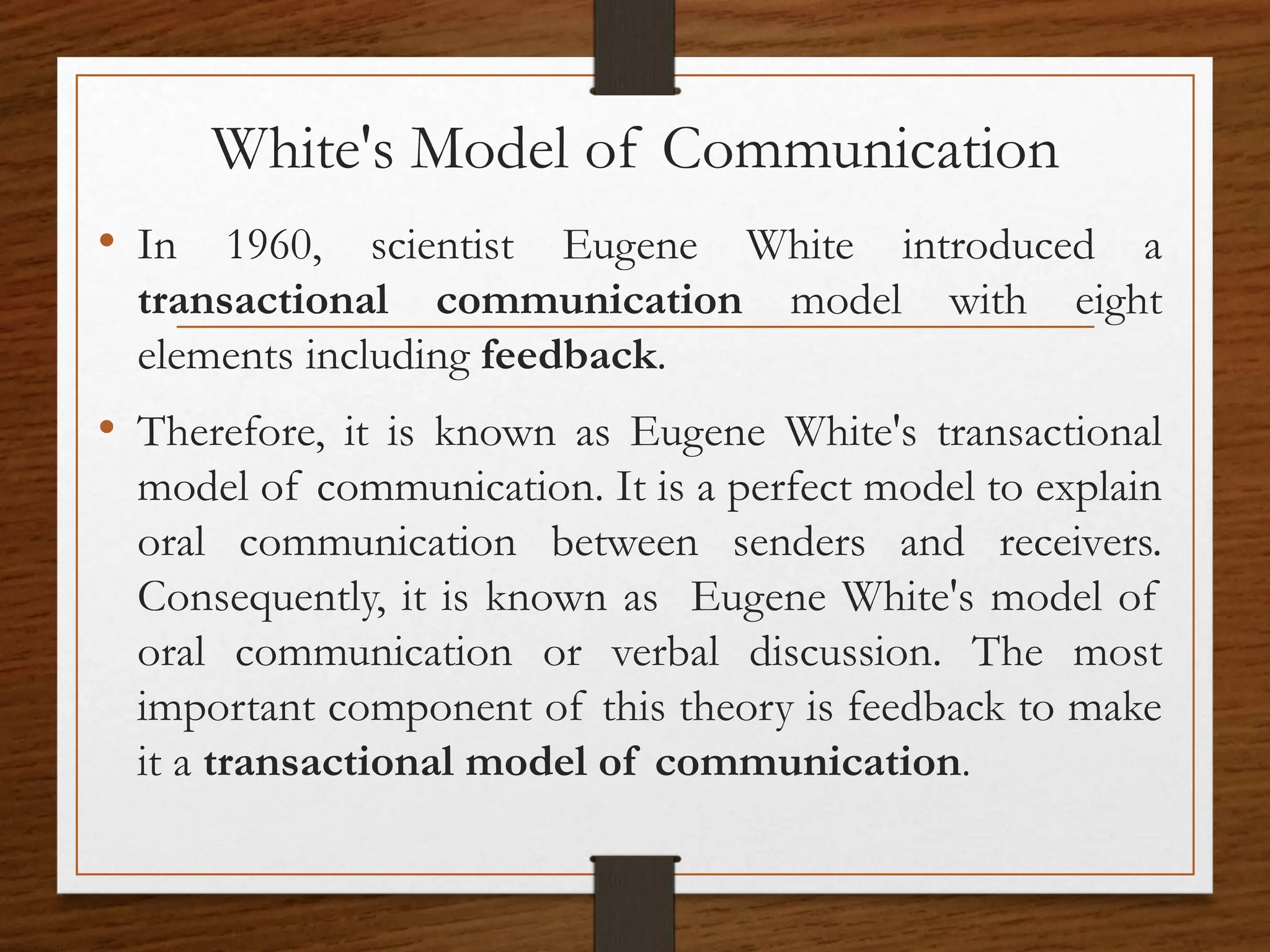 White's Model of Communication
• In 1960, scientist Eugene White introduced a
transactional communication model with eight
elements including feedback.
• Therefore, it is known as Eugene White's transactional
model of communication. It is a perfect model to explain
oral communication between senders and receivers.
Consequently, it is known as Eugene White's model of
oral communication or verbal discussion. The most
important component of this theory is feedback to make
it a transactional model of communication.
 