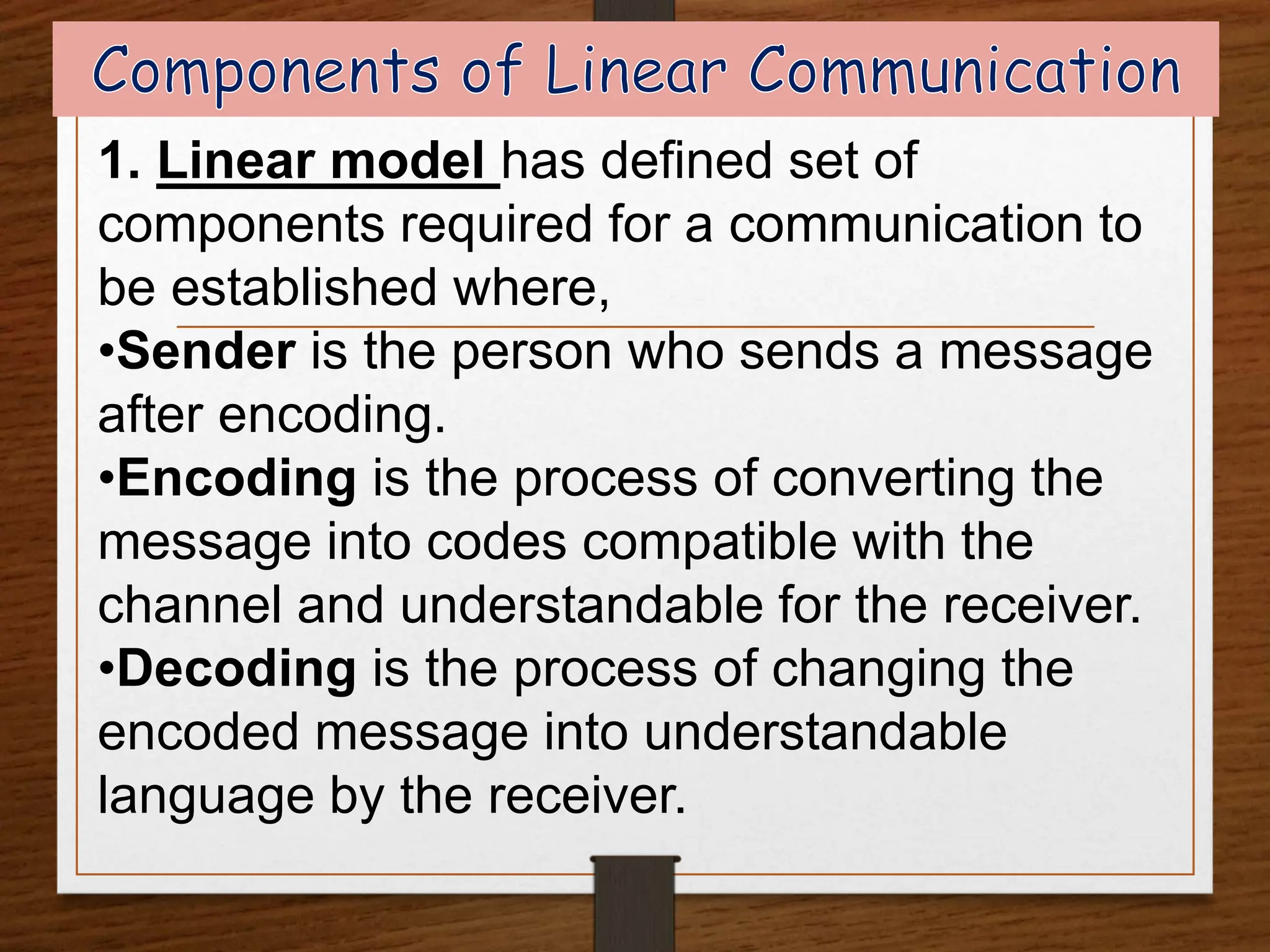 1. Linear model has defined set of
components required for a communication to
be established where,
•Sender is the person who sends a message
after encoding.
•Encoding is the process of converting the
message into codes compatible with the
channel and understandable for the receiver.
•Decoding is the process of changing the
encoded message into understandable
language by the receiver.
 