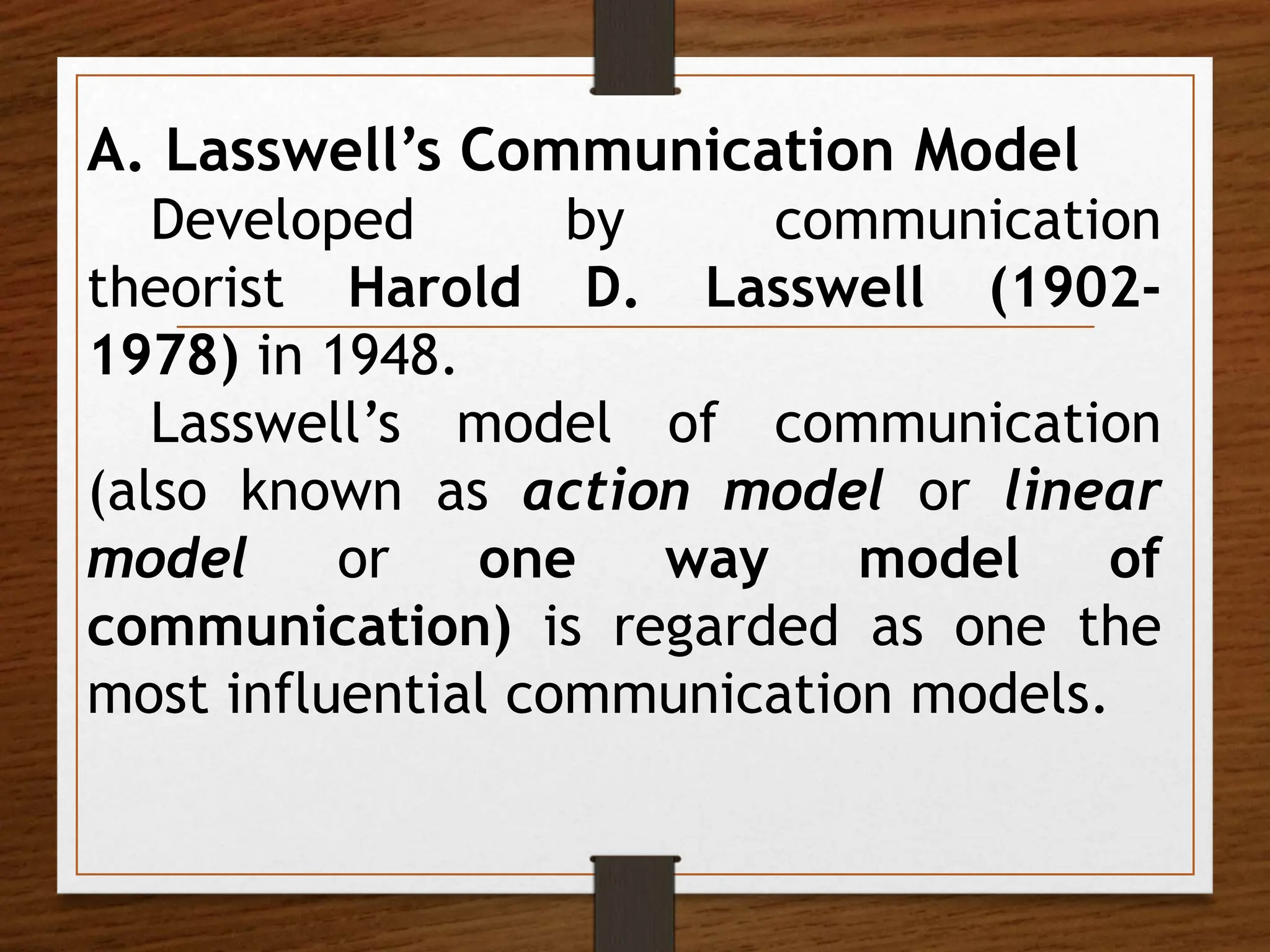 A. Lasswell’s Communication Model
Developed by communication
theorist Harold D. Lasswell (1902-
1978) in 1948.
Lasswell’s model of communication
(also known as action model or linear
model or one way model of
communication) is regarded as one the
most influential communication models.
 