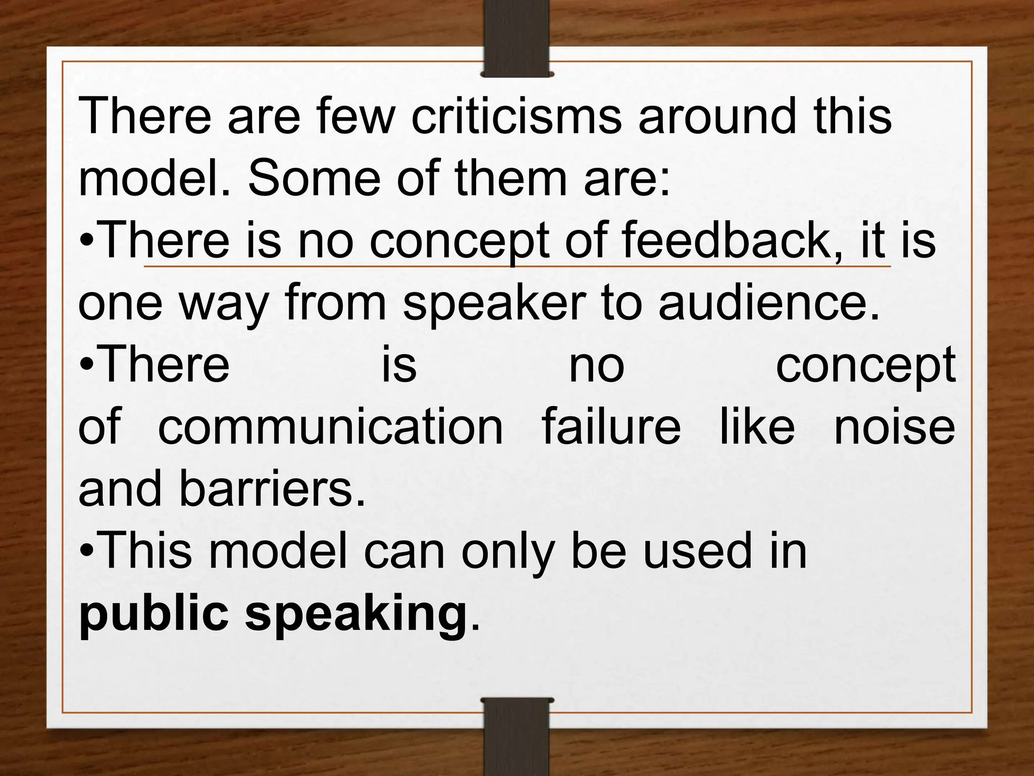 There are few criticisms around this
model. Some of them are:
•There is no concept of feedback, it is
one way from speaker to audience.
•There is no concept
of communication failure like noise
and barriers.
•This model can only be used in
public speaking.
 