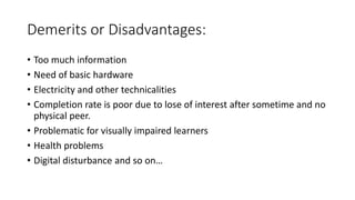 Demerits or Disadvantages:
• Too much information
• Need of basic hardware
• Electricity and other technicalities
• Completion rate is poor due to lose of interest after sometime and no
physical peer.
• Problematic for visually impaired learners
• Health problems
• Digital disturbance and so on…
 