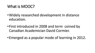 What is MOOC?
•Widely researched development in distance
education.
•First introduced in 2008 and term coined by
Canadian Academician David Cormier.
•Emerged as a popular mode of learning in 2012.
 