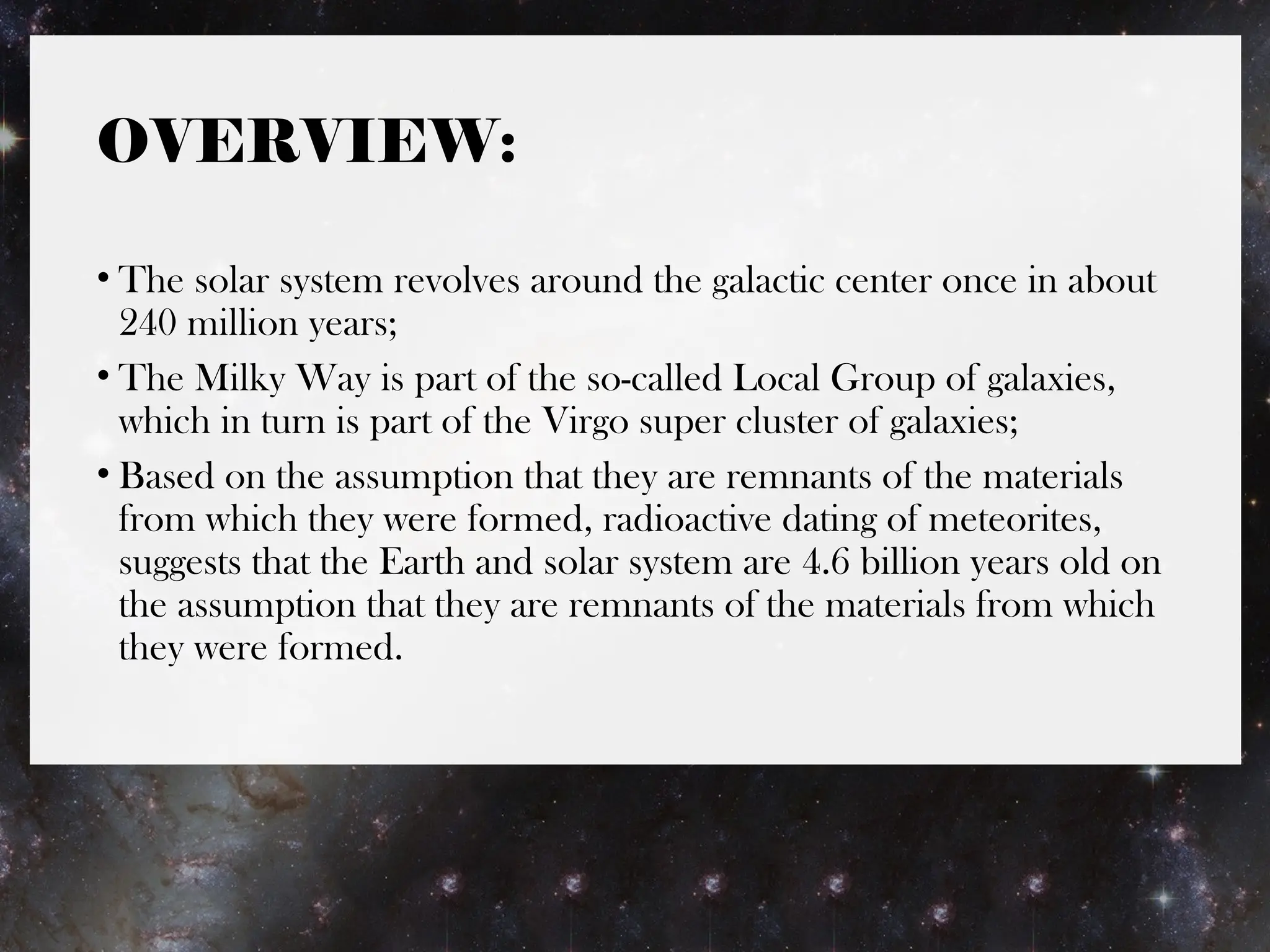 OVERVIEW:
• The solar system revolves around the galactic center once in about
240 million years;
• The Milky Way is part of the so-called Local Group of galaxies,
which in turn is part of the Virgo super cluster of galaxies;
• Based on the assumption that they are remnants of the materials
from which they were formed, radioactive dating of meteorites,
suggests that the Earth and solar system are 4.6 billion years old on
the assumption that they are remnants of the materials from which
they were formed.
 
