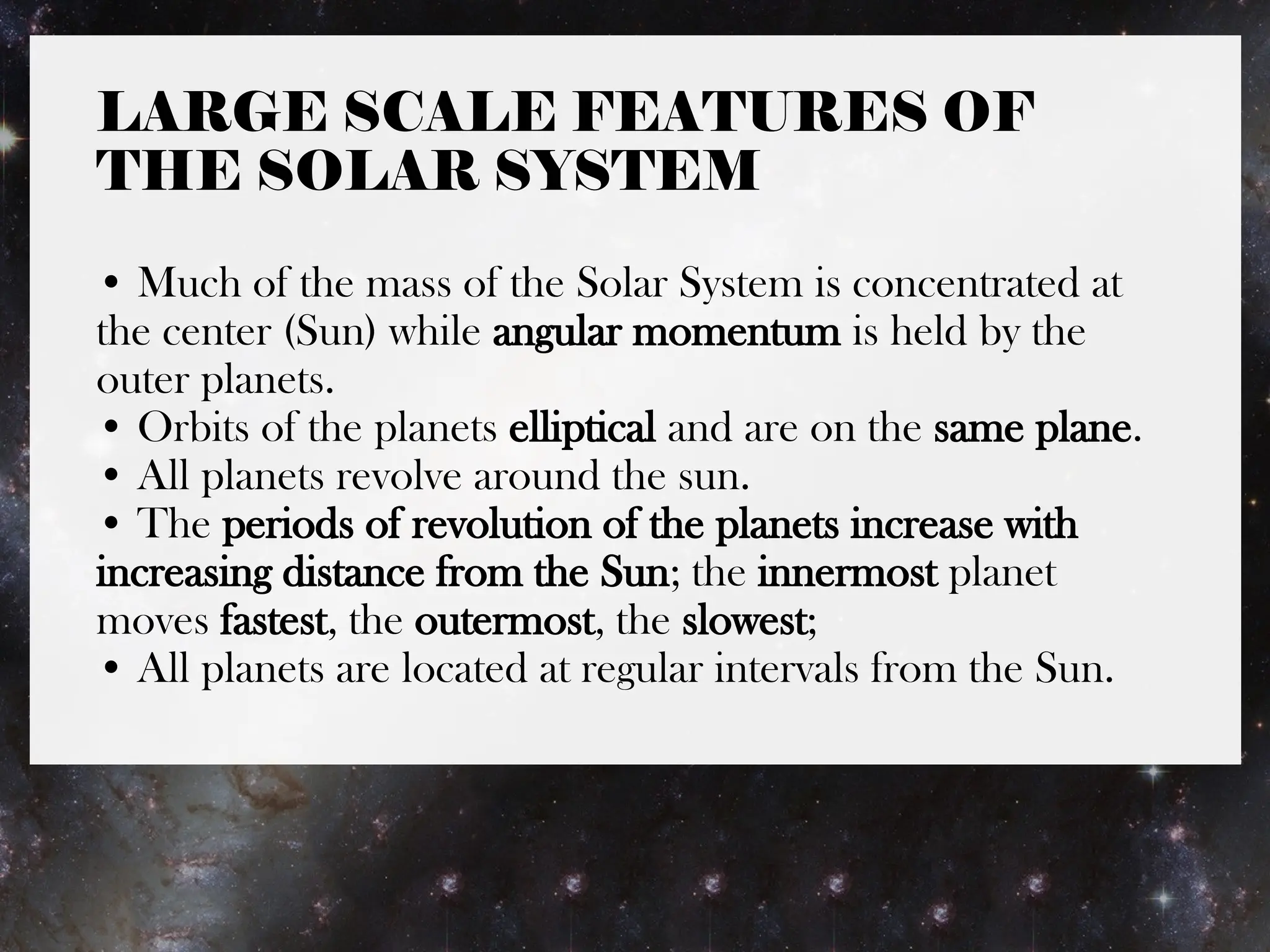 LARGE SCALE FEATURES OF
THE SOLAR SYSTEM
• Much of the mass of the Solar System is concentrated at
the center (Sun) while angular momentum is held by the
outer planets.
• Orbits of the planets elliptical and are on the same plane.
• All planets revolve around the sun.
• The periods of revolution of the planets increase with
increasing distance from the Sun; the innermost planet
moves fastest, the outermost, the slowest;
• All planets are located at regular intervals from the Sun.
 