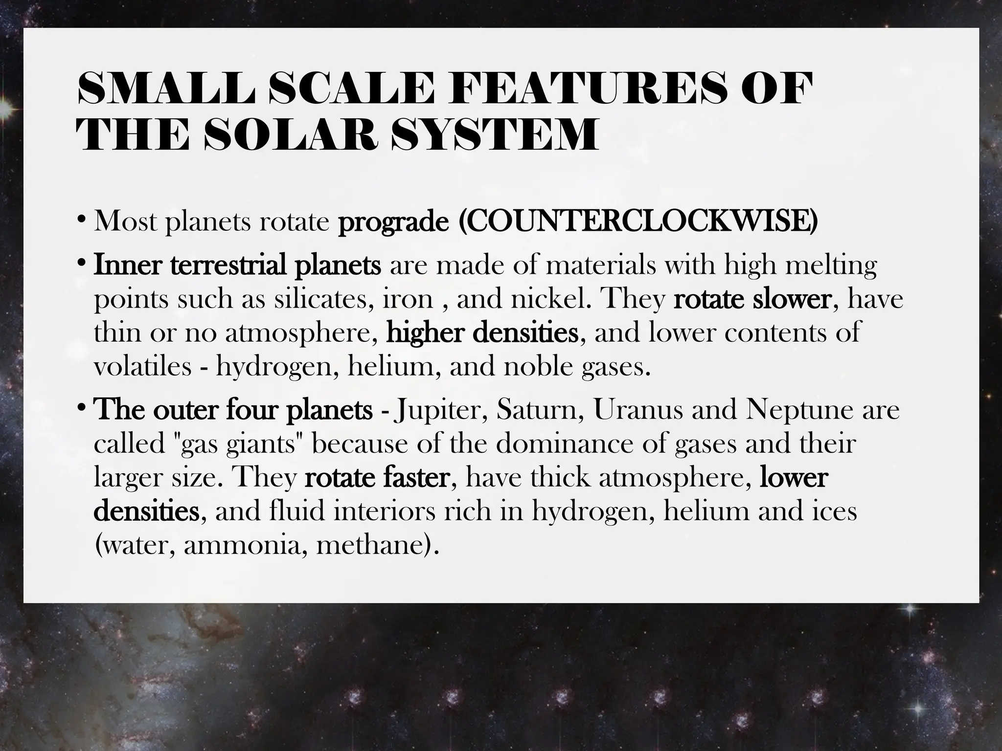 SMALL SCALE FEATURES OF
THE SOLAR SYSTEM
• Most planets rotate prograde (COUNTERCLOCKWISE)
• Inner terrestrial planets are made of materials with high melting
points such as silicates, iron , and nickel. They rotate slower, have
thin or no atmosphere, higher densities, and lower contents of
volatiles - hydrogen, helium, and noble gases.
• The outer four planets - Jupiter, Saturn, Uranus and Neptune are
called "gas giants" because of the dominance of gases and their
larger size. They rotate faster, have thick atmosphere, lower
densities, and fluid interiors rich in hydrogen, helium and ices
(water, ammonia, methane).
 