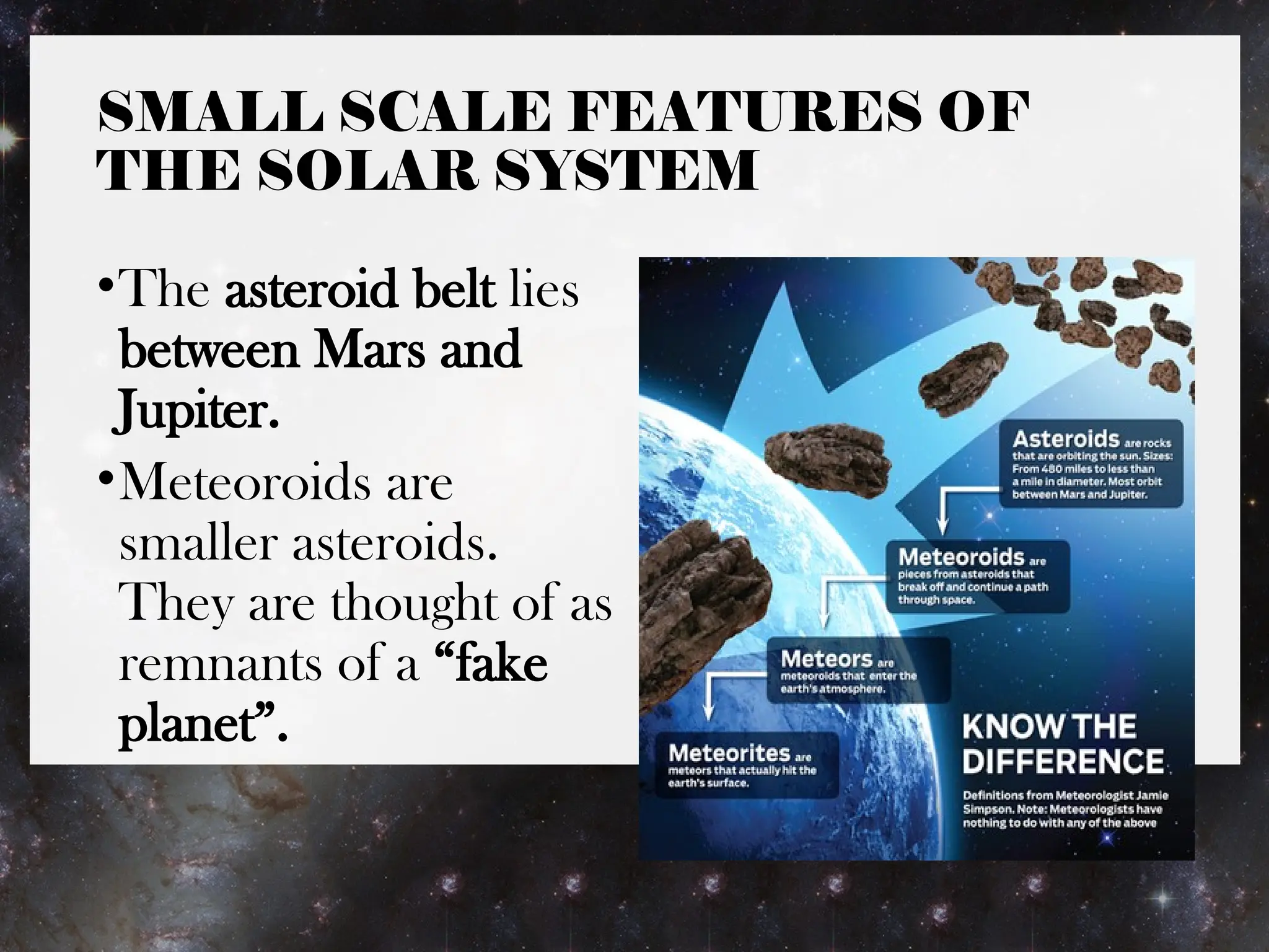 SMALL SCALE FEATURES OF
THE SOLAR SYSTEM
•The asteroid belt lies
between Mars and
Jupiter.
•Meteoroids are
smaller asteroids.
They are thought of as
remnants of a “fake
planet”.
 