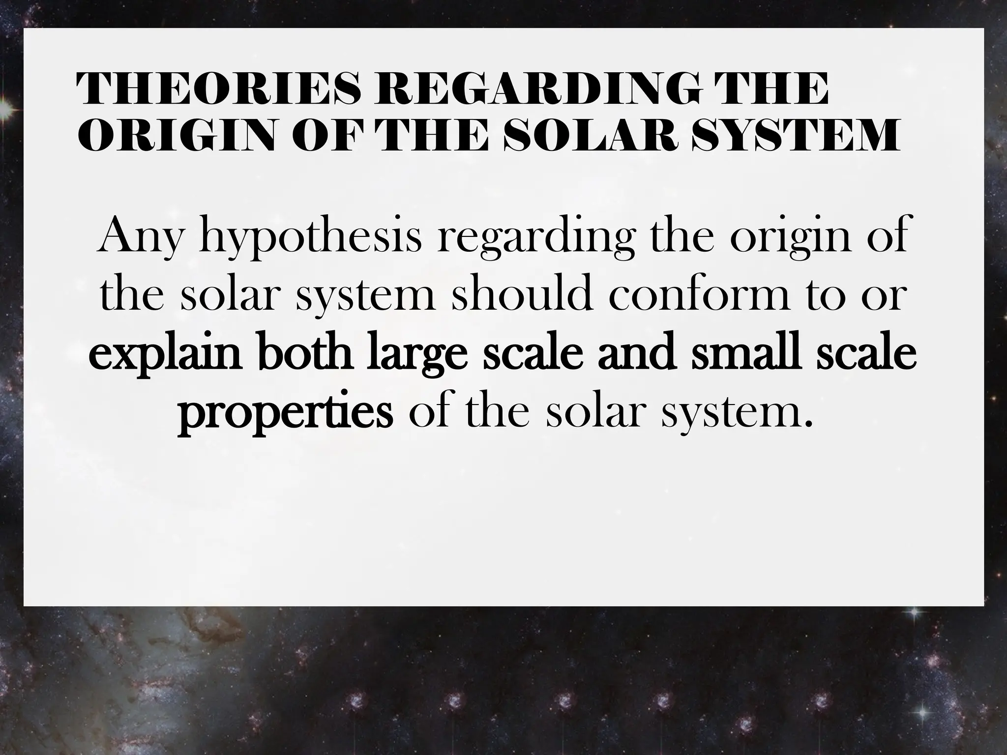 THEORIES REGARDING THE
ORIGIN OF THE SOLAR SYSTEM
Any hypothesis regarding the origin of
the solar system should conform to or
explain both large scale and small scale
properties of the solar system.
 