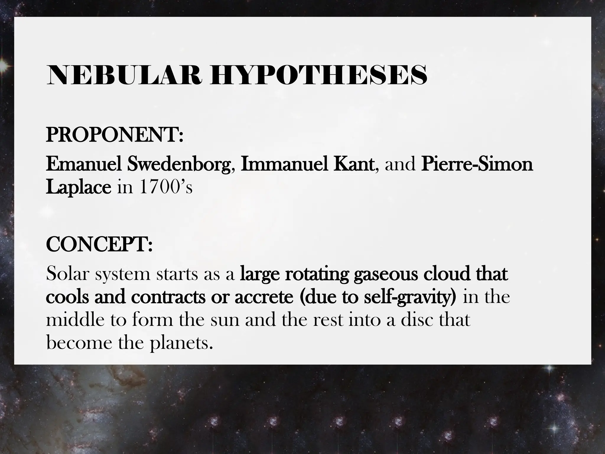 NEBULAR HYPOTHESES
PROPONENT:
Emanuel Swedenborg, Immanuel Kant, and Pierre-Simon
Laplace in 1700’s
CONCEPT:
Solar system starts as a large rotating gaseous cloud that
cools and contracts or accrete (due to self-gravity) in the
middle to form the sun and the rest into a disc that
become the planets.
 